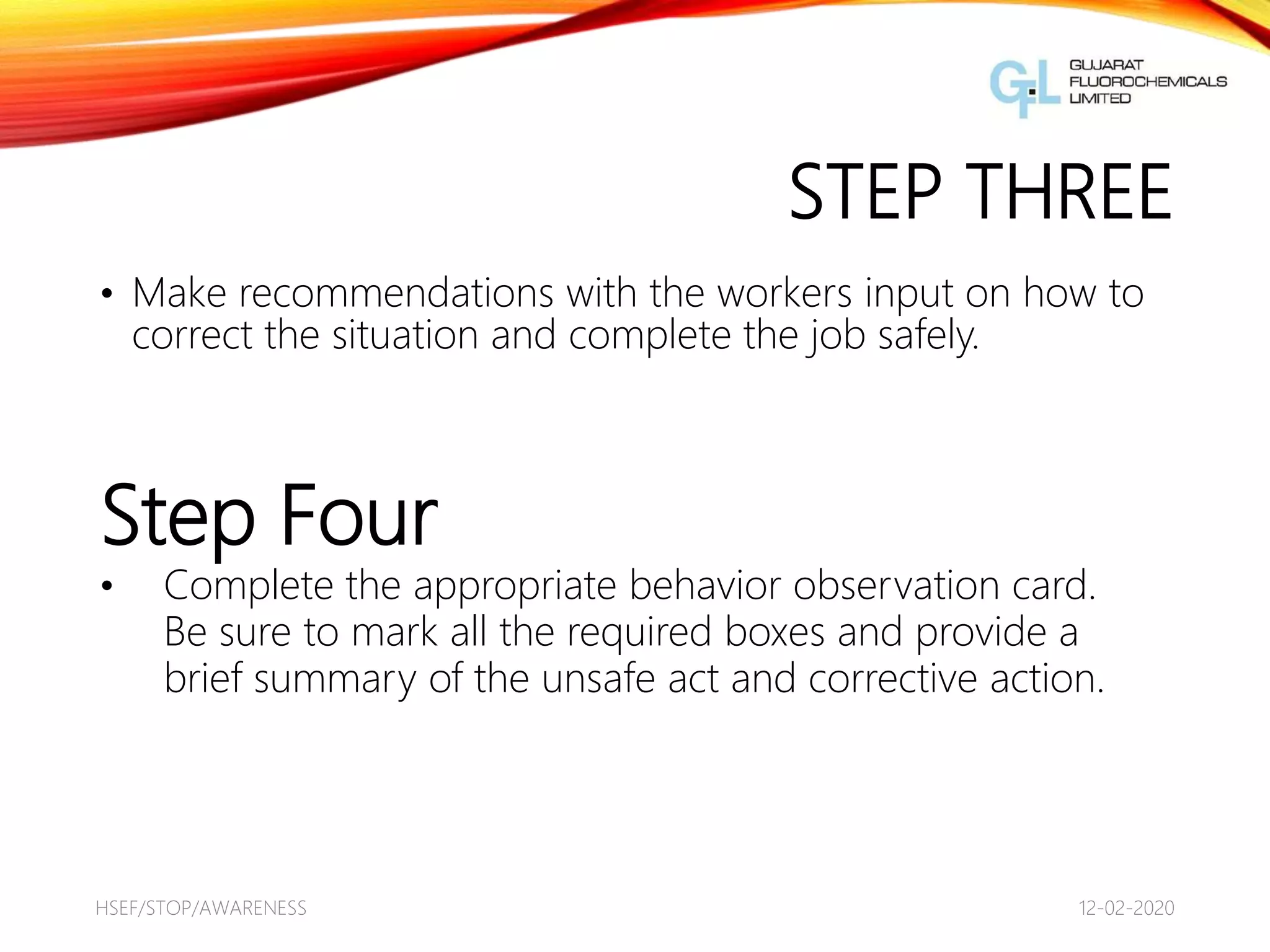 STEP THREE
• Make recommendations with the workers input on how to
correct the situation and complete the job safely.
12-02-2020HSEF/STOP/AWARENESS
6
Step Four
• Complete the appropriate behavior observation card.
Be sure to mark all the required boxes and provide a
brief summary of the unsafe act and corrective action.
 