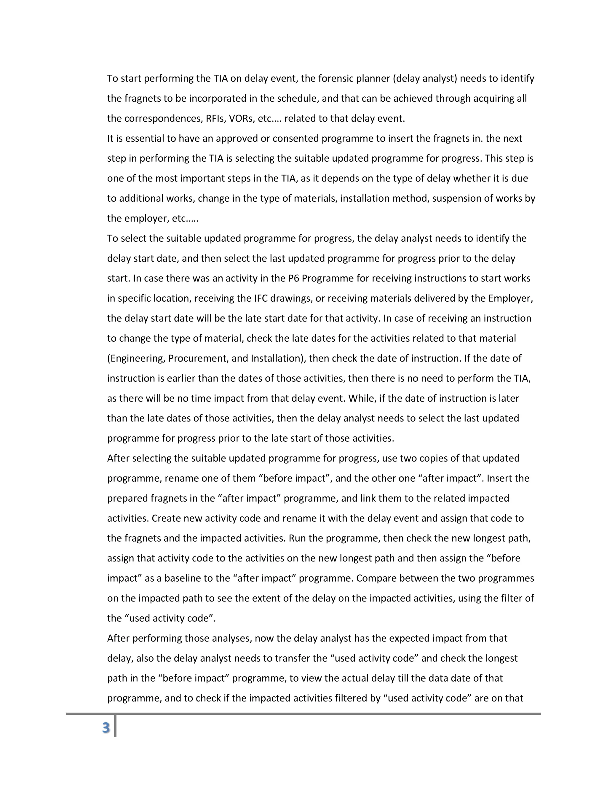 3
To start performing the TIA on delay event, the forensic planner (delay analyst) needs to identify
the fragnets to be incorporated in the schedule, and that can be achieved through acquiring all
the correspondences, RFIs, VORs, etc.… related to that delay event.
It is essential to have an approved or consented programme to insert the fragnets in. the next
step in performing the TIA is selecting the suitable updated programme for progress. This step is
one of the most important steps in the TIA, as it depends on the type of delay whether it is due
to additional works, change in the type of materials, installation method, suspension of works by
the employer, etc.….
To select the suitable updated programme for progress, the delay analyst needs to identify the
delay start date, and then select the last updated programme for progress prior to the delay
start. In case there was an activity in the P6 Programme for receiving instructions to start works
in specific location, receiving the IFC drawings, or receiving materials delivered by the Employer,
the delay start date will be the late start date for that activity. In case of receiving an instruction
to change the type of material, check the late dates for the activities related to that material
(Engineering, Procurement, and Installation), then check the date of instruction. If the date of
instruction is earlier than the dates of those activities, then there is no need to perform the TIA,
as there will be no time impact from that delay event. While, if the date of instruction is later
than the late dates of those activities, then the delay analyst needs to select the last updated
programme for progress prior to the late start of those activities.
After selecting the suitable updated programme for progress, use two copies of that updated
programme, rename one of them “before impact”, and the other one “after impact”. Insert the
prepared fragnets in the “after impact” programme, and link them to the related impacted
activities. Create new activity code and rename it with the delay event and assign that code to
the fragnets and the impacted activities. Run the programme, then check the new longest path,
assign that activity code to the activities on the new longest path and then assign the “before
impact” as a baseline to the “after impact” programme. Compare between the two programmes
on the impacted path to see the extent of the delay on the impacted activities, using the filter of
the “used activity code”.
After performing those analyses, now the delay analyst has the expected impact from that
delay, also the delay analyst needs to transfer the “used activity code” and check the longest
path in the “before impact” programme, to view the actual delay till the data date of that
programme, and to check if the impacted activities filtered by “used activity code” are on that
 