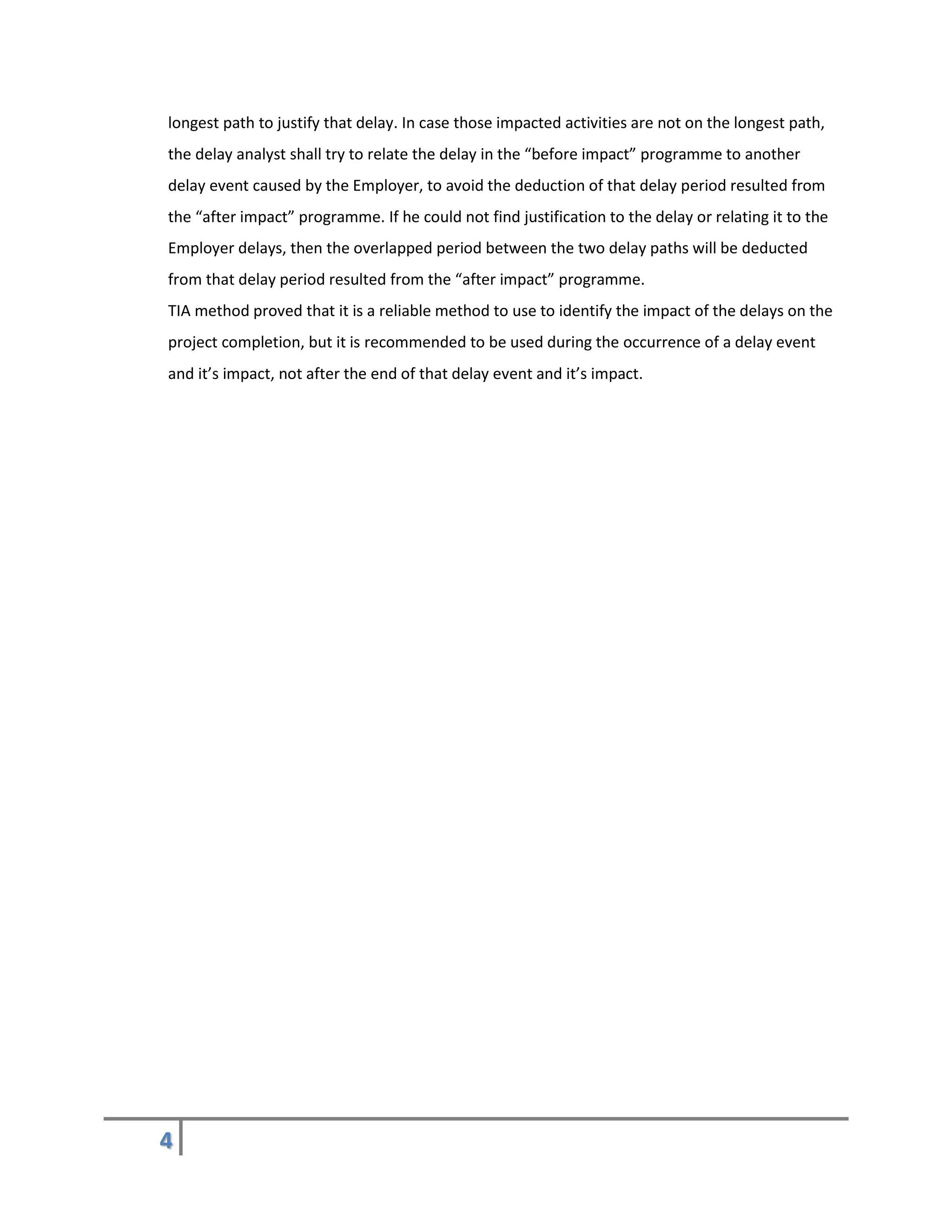 4
longest path to justify that delay. In case those impacted activities are not on the longest path,
the delay analyst shall try to relate the delay in the “before impact” programme to another
delay event caused by the Employer, to avoid the deduction of that delay period resulted from
the “after impact” programme. If he could not find justification to the delay or relating it to the
Employer delays, then the overlapped period between the two delay paths will be deducted
from that delay period resulted from the “after impact” programme.
TIA method proved that it is a reliable method to use to identify the impact of the delays on the
project completion, but it is recommended to be used during the occurrence of a delay event
and it’s impact, not after the end of that delay event and it’s impact.
 