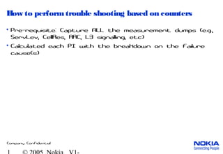 Company Confidential
How to performtrouble shooting based on counters
• Pre-requisite: Capture ALL the measurement dumps (e.g.,
ServLev, CellRes, RRC, L3 signalling, etc)
• Calculated each PI with the breakdown on the failure
cause(s)
 