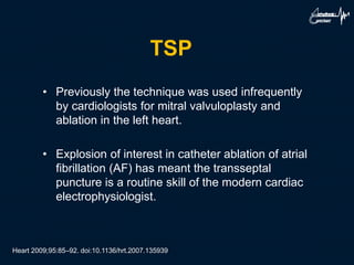 TSP
• Previously the technique was used infrequently
by cardiologists for mitral valvuloplasty and
ablation in the left heart.
• Explosion of interest in catheter ablation of atrial
fibrillation (AF) has meant the transseptal
puncture is a routine skill of the modern cardiac
electrophysiologist.
Heart 2009;95:85–92. doi:10.1136/hrt.2007.135939
 
