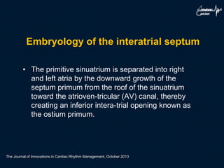 Embryology of the interatrial septum
• The primitive sinuatrium is separated into right
and left atria by the downward growth of the
septum primum from the roof of the sinuatrium
toward the atrioven-tricular (AV) canal, thereby
creating an inferior intera-trial opening known as
the ostium primum.
The Journal of Innovations in Cardiac Rhythm Management, October 2013
 