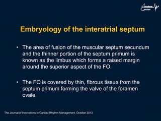 Embryology of the interatrial septum
• The area of fusion of the muscular septum secundum
and the thinner portion of the septum primum is
known as the limbus which forms a raised margin
around the superior aspect of the FO.
• The FO is covered by thin, fibrous tissue from the
septum primum forming the valve of the foramen
ovale.
The Journal of Innovations in Cardiac Rhythm Management, October 2013
 