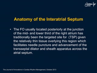 Anatomy of the Interatrial Septum
• The FO usually located posteriorly at the junction
of the mid- and lower third of the right atrium has
traditionally been the targeted site for (TSP) given
the relatively thin tissue overlying this region which
facilitates needle puncture and advancement of the
transseptal dilator and sheath apparatus across the
atrial septum.
The Journal of Innovations in Cardiac Rhythm Management, October 2013
 