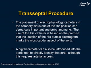 Transseptal Procedure
• The placement of electrophysiology catheters in
the coronary sinus and at the His position can
demarcate important anatomic landmarks. The
use of the His catheter is based on the premise
that the location of the His bundle electrogram
marks the most caudal aspect of the aorta.
• A pigtail catheter can also be introduced into the
aortic root to directly identify the aorta, although
this requires arterial access.
The Journal of Innovations in Cardiac Rhythm Management, October 2013
 