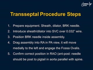 Transseptal Procedure Steps
1. Prepare equipment. Sheath, dilator, BRK needle.
2. Introduce sheath/dilator into SVC over 0.032” wire.
3. Position BRK needle inside assembly.
4. Drag assembly into RA in PA view, it will move
medially to the left and engage the Fossa Ovalis.
5. Confirm correct position in RAO (ant-post: needle
should be post to pigtail in aorta parallel with spine.
 