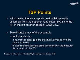 TSP Points
• Withdrawing the transseptal sheath/dilator/needle
assembly from the superior vena cava (SVC) into the
RA in the left anterior oblique (LAO) view.
• Two distinct jumps of the assembly
should be visible:
– First marking passage of the sheath/dilator/needle from the
SVC into the RA.
– Second marking passage of the assembly over the muscular
limbus and into the FO.
The Journal of Innovations in Cardiac Rhythm Management, October 2013
 