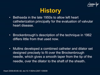 History
• Bethseda in the late 1950s to allow left heart
catheterization principally for the evaluation of valvular
heart disease.
• Brockenbrough’s description of the technique in 1962
differs little from that used now.
• Mullins developed a combined catheter and dilator set
designed precisely to fit over the Brockenbrough
needle, which gives a smooth taper from the tip of the
needle, over the dilator to the shaft of the sheath.
Heart 2009;95:85–92. doi:10.1136/hrt.2007.135939
 