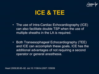 ICE & TEE
• The use of Intra-Cardiac Echocardiography (ICE)
can also facilitate double TSP when the use of
multiple sheaths in the LA is required.
• Both Transesophageal Echocardiography (TEE)
and ICE can accomplish these goals, ICE has the
additional advantages of not requiring a second
operator or general anesthesia.
Heart 2009;95:85–92. doi:10.1136/hrt.2007.135939
 