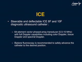 ICE
• Steerable and deflectable ICE 8F and 10F
diagnostic ultrasound catheter :
– 64-element vector phased-array transducer (5.5-10 MHz)
with full Doppler capabilities including color Doppler, tissue
Doppler and spectral Doppler.
– Biplane fluoroscopy is recommended to safely advance the
catheter to the desired position.
 