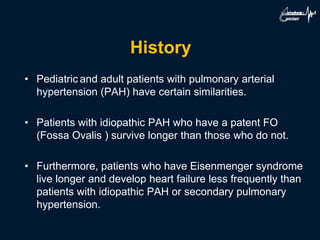 History
• Pediatric and adult patients with pulmonary arterial
hypertension (PAH) have certain similarities.
• Patients with idiopathic PAH who have a patent FO
(Fossa Ovalis ) survive longer than those who do not.
• Furthermore, patients who have Eisenmenger syndrome
live longer and develop heart failure less frequently than
patients with idiopathic PAH or secondary pulmonary
hypertension.
 