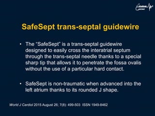 SafeSept trans-septal guidewire
• The “SafeSept” is a trans-septal guidewire
designed to easily cross the interatrial septum
through the trans-septal needle thanks to a special
sharp tip that allows it to penetrate the fossa ovalis
without the use of a particular hard contact.
• SafeSept is non-traumatic when advanced into the
left atrium thanks to its rounded J shape.
World J Cardiol 2015 August 26; 7(8): 499-503 ISSN 1949-8462
 