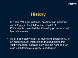 History
• In 1966, William Rashkind, an American pediatric
cardiologist at the Children’s Hospital of
Philadelphia, invented the lifesaving procedure that
bears his name.
• Atrial Septostomy (AS), or Rashkind Septostomy, is
an endovascular intervention that maintains this
vitally important opening between the right and left
atria until definitive surgery is performed.
 