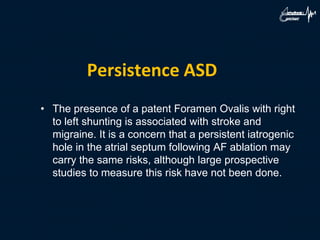Persistence ASD
• The presence of a patent Foramen Ovalis with right
to left shunting is associated with stroke and
migraine. It is a concern that a persistent iatrogenic
hole in the atrial septum following AF ablation may
carry the same risks, although large prospective
studies to measure this risk have not been done.
 