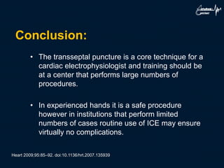 Conclusion:
• The transseptal puncture is a core technique for a
cardiac electrophysiologist and training should be
at a center that performs large numbers of
procedures.
• In experienced hands it is a safe procedure
however in institutions that perform limited
numbers of cases routine use of ICE may ensure
virtually no complications.
Heart 2009;95:85–92. doi:10.1136/hrt.2007.135939
 