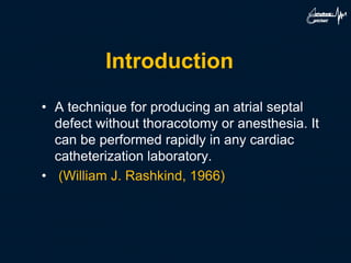 Introduction
• A technique for producing an atrial septal
defect without thoracotomy or anesthesia. It
can be performed rapidly in any cardiac
catheterization laboratory.
• (William J. Rashkind, 1966)
 