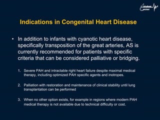 Indications in Congenital Heart Disease
• In addition to infants with cyanotic heart disease,
specifically transposition of the great arteries, AS is
currently recommended for patients with specific
criteria that can be considered palliative or bridging.
1. Severe PAH and intractable right heart failure despite maximal medical
therapy, including optimized PAH specific agents and inotropes.
2. Palliation with restoration and maintenance of clinical stability until lung
transplantation can be performed
3. When no other option exists, for example in regions where modern PAH
medical therapy is not available due to technical difficulty or cost.
 