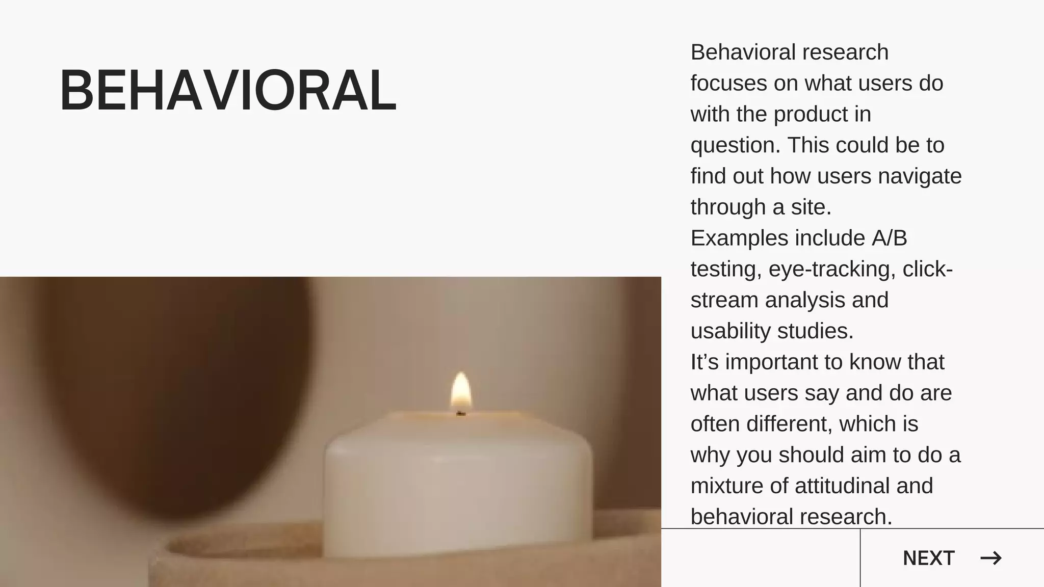 NEXT
BEHAVIORAL
It’s important to know that
what users say and do are
often different, which is
why you should aim to do a
mixture of attitudinal and
behavioral research.
Behavioral research
focuses on what users do
with the product in
question. This could be to
find out how users navigate
through a site.
Examples include A/B
testing, eye-tracking, click-
stream analysis and
usability studies.
 