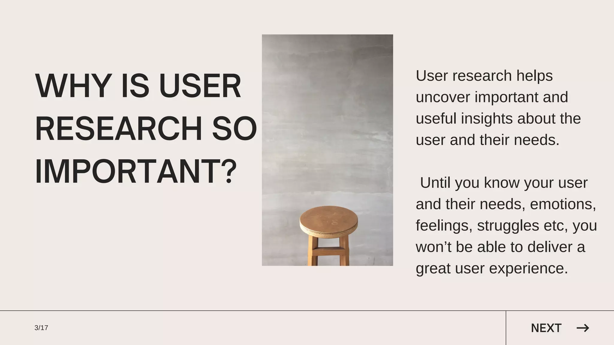 WHY IS USER
RESEARCH SO
IMPORTANT?
User research helps
uncover important and
useful insights about the
user and their needs.
Until you know your user
and their needs, emotions,
feelings, struggles etc, you
won’t be able to deliver a
great user experience.
3/17 NEXT
 