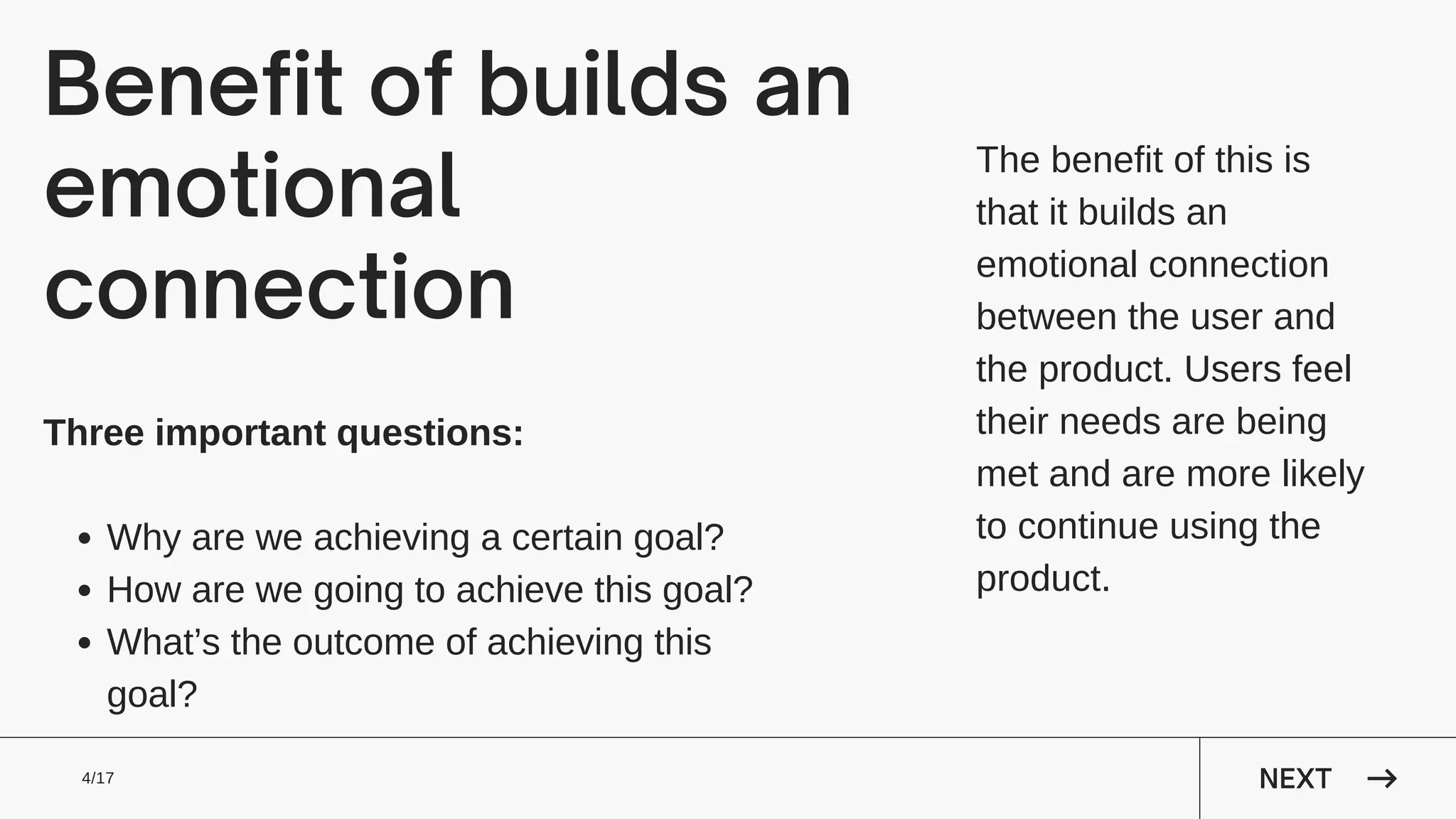 Benefit of builds an
emotional
connection
The benefit of this is
that it builds an
emotional connection
between the user and
the product. Users feel
their needs are being
met and are more likely
to continue using the
product.
NEXT
4/17
Why are we achieving a certain goal?
How are we going to achieve this goal?
What’s the outcome of achieving this
goal?
Three important questions:
 