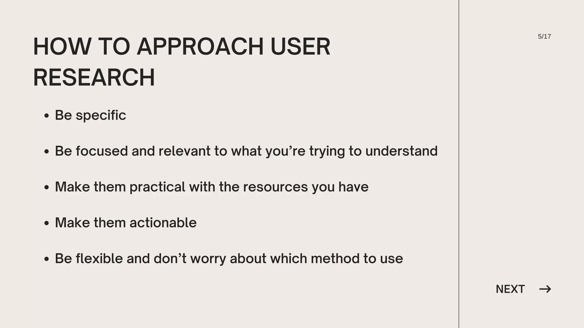 NEXT
HOW TO APPROACH USER
RESEARCH
Be specific
Be focused and relevant to what you’re trying to understand
Make them practical with the resources you have
Make them actionable
Be flexible and don’t worry about which method to use
5/17
 
