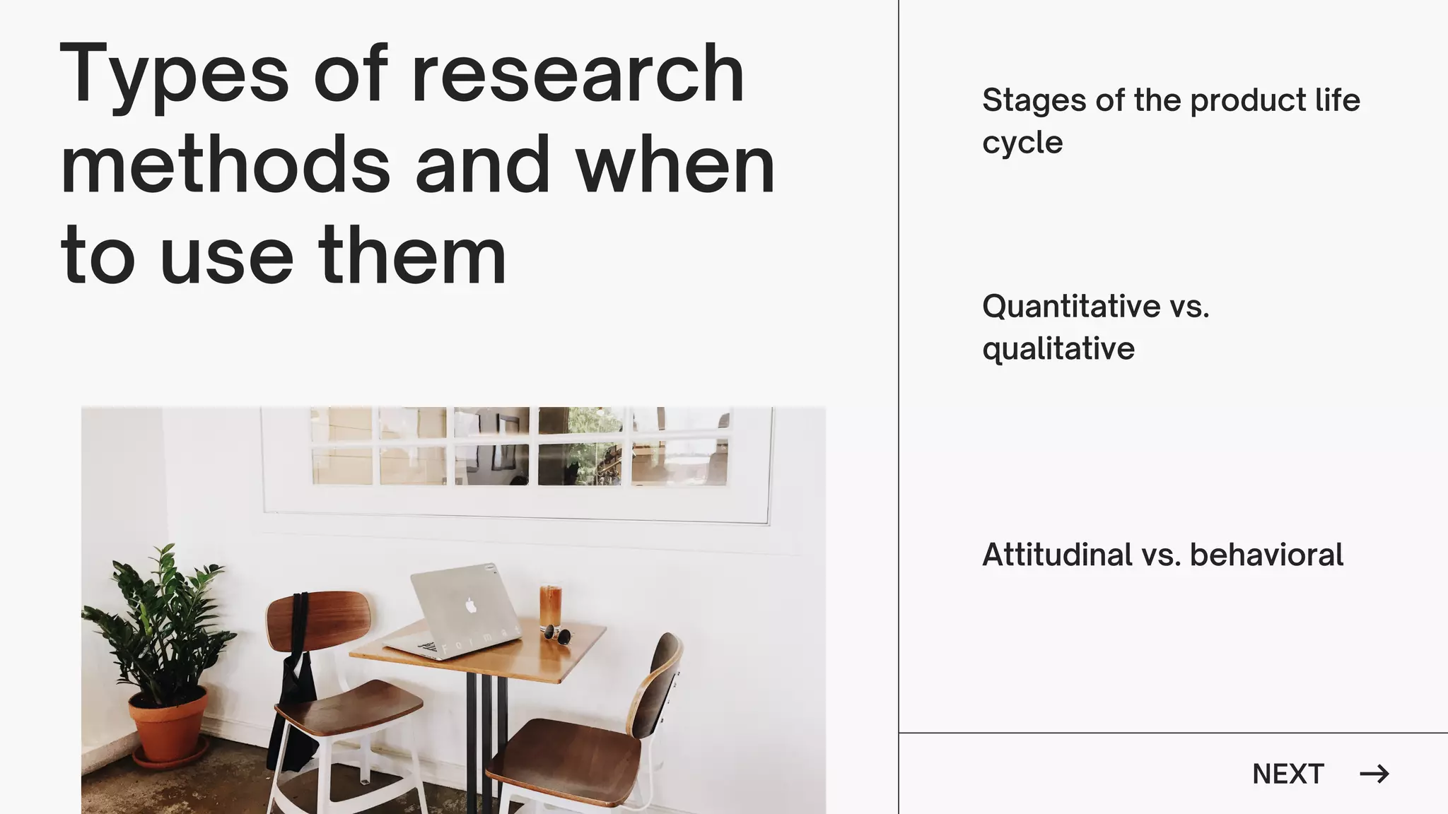NEXT
Types of research
methods and when
to use them
Stages of the product life
cycle
Quantitative vs.
qualitative
Attitudinal vs. behavioral
 