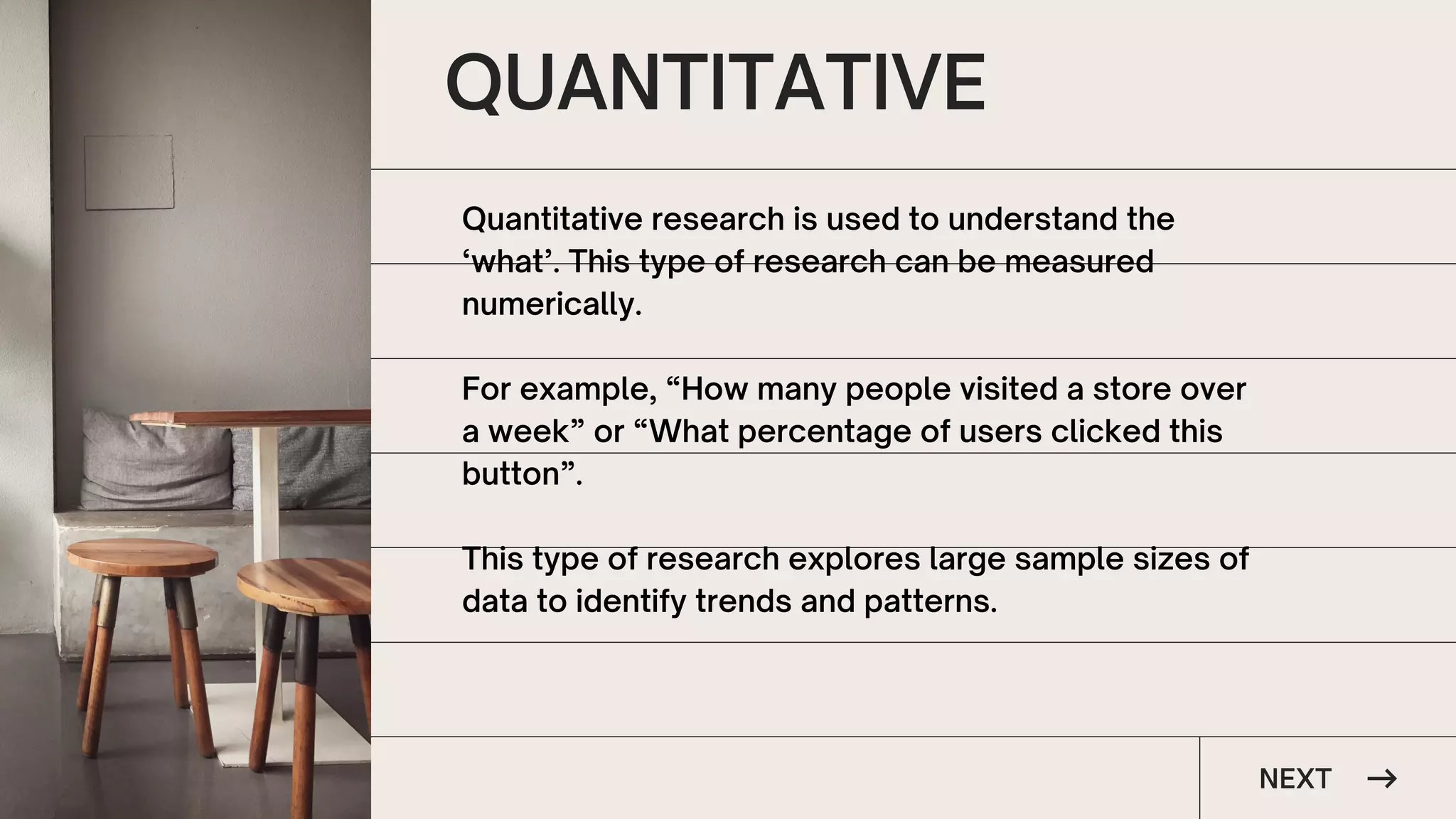 QUANTITATIVE
NEXT
Quantitative research is used to understand the
‘what’. This type of research can be measured
numerically.
For example, “How many people visited a store over
a week” or “What percentage of users clicked this
button”.
This type of research explores large sample sizes of
data to identify trends and patterns.
 