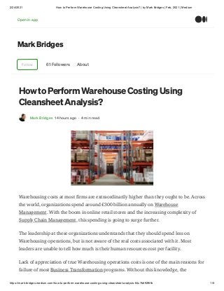 2/24/2021 How to Perform Warehouse Costing Using Cleansheet Analysis? | by Mark Bridges | Feb, 2021 | Medium
https://mark-bridges.medium.com/how-to-perform-warehouse-costing-using-cleansheet-analysis-64c7b692f6fb 1/5
Mark Bridges
Follow 61 Followers About
How to Perform Warehouse Costing Using
Cleansheet Analysis?
Mark Bridges 14 hours ago · 4 min read
Warehousing costs at most firms are extraordinarily higher than they ought to be. Across
the world, organizations spend around €300 billion annually on Warehouse
Management. With the boom in online retail stores and the increasing complexity of
Supply Chain Management, this spending is going to surge further.
The leadership at these organizations understands that they should spend less on
Warehousing operations, but is not aware of the real costs associated with it. Most
leaders are unable to tell how much is their human resources cost per facility.
Lack of appreciation of true Warehousing operations costs is one of the main reasons for
failure of most Business Transformation programs. Without this knowledge, the
Open in app
 