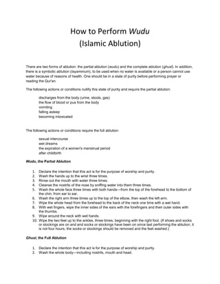 How to Perform Wudu (Islamic Ablution)<br />There are two forms of ablution: the partial ablution (wudu) and the complete ablution (ghusl). In addition, there is a symbolic ablution (tayammum), to be used when no water is available or a person cannot use water because of reasons of health. One should be in a state of purity before performing prayer or reading the Qur'an. <br />The following actions or conditions nullify this state of purity and require the partial ablution: <br />discharges from the body (urine, stools, gas) the flow of blood or pus from the body vomiting falling asleep becoming intoxicated<br />The following actions or conditions require the full ablution: <br />sexual intercourse wet dreams the expiration of a women's menstrual period after childbirth<br />Wudu, the Partial Ablution <br />Declare the intention that this act is for the purpose of worship and purity. <br />Wash the hands up to the wrist three times. <br />Rinse out the mouth with water three times. <br />Cleanse the nostrils of the nose by sniffing water into them three times. <br />Wash the whole face three times with both hands—from the top of the forehead to the bottom of the chin, from ear to ear. <br />Wash the right arm three times up to the top of the elbow, then wash the left arm. <br />Wipe the whole head from the forehead to the back of the neck one time with a wet hand. <br />With wet fingers, wipe the inner sides of the ears with the forefingers and their outer sides with the thumbs. <br />Wipe around the neck with wet hands. <br />Wipe the two feet up to the ankles, three times, beginning with the right foot. (If shoes and socks or stockings are on and and socks or stockings have been on since last performing the ablution, it is not four hours, the socks or stockings should be removed and the feet washed.) <br />Ghusl, the Full Ablution <br />Declare the intention that this act is for the purpose of worship and purity.  <br />Wash the whole body—including nostrils, mouth and head.  <br />Tayammum, the Symbolic Ablution <br />Declare the intention that this act is for the purpose of worship and purity.  <br />Touch earth, sand, or stone lightly with both hands and then wipe the face with them once as done in the partial ablution.  Touch earth, sand, or stone lightly with both hands and then wipe the right arm to the elbow with the left hand and the left arm with the right hand<br />How to Perform Salaat<br />Before Salaat <br />1. Body, clothes and place of prayer must be clean. 2. Perform wudu (ritual ablution) if needed. 3. Women are required to cover their hair. 4. Face the Qibla, the direction of Mecca. 5. Stand erect, head down, hands at sides, feet evenly spaced.  6. Recite Iqama (private call to prayer): <br />  <br />Iqama Allaahu Akbar (4x) Ashhadu Allah ilaaha illa-Lah (2x) Ash Hadu anna Muhamadar rasuulullah (2x) Hayya' alas Salaah (2x) Hayya' ala Falaah (2x) [Fajr only] A-Salaatu Khayrun Mina-Naum (2x) Qad qaamitis Salaah (2x) [Iqama only - not recited in Athan] Allaahu Akbar (2x) Laa ilaaha illa-LahGod is great. (x4) I bear witness that there none worthy of worship except God. (x2) I bear witness that Muhammad is the Messenger of God. (x2) Come to prayer. (x2) Come to felicity. (x2) [Fajr only] Prayer is better than sleep. (x2)  [Iqama only] Our prayers are now ready. Our prayers are now ready. (x2) God is great. (x2) There is none worthy of worship except God.<br />7. Express intent to perform Salaat (niyyat): <br />I intend to offer  _____ rakats of the ____ prayer, and face the Qibla for the sake of Allah and Allah alone. (For example: quot;
I intend to offer the 4 rakats of the Isha prayer and face the Qibla for the sake of Allah and Allah alone.quot;
) <br />Begin Salaat <br />1. Niyyat: Stand with respect and attention; put the world behind you. Bring hands to ears, palms forward, thumbs behind earlobes and say (The entire prayer must be recited in Arabic, but for your information we give the English translation next to the Arabic transliteration) : <br />  <br /> Allahu AkbarGod is great.<br />2. Qiyam: Place right hand over left, men below navel, women at chest level; look at the ground in front of you and recite Opening Supplication (optional): <br />  <br /> Subhaana ala humma wa bihamdika wa tabaara kasmuka wa ta'aalaa jadduka wa laa ilaaha ghairuk * * * A'uudhu billaahi minash shaitaan ar-RajeemGlory to You, O Allah, and Yours is the praise. And blessed is Your Name, and exalted is Your Majesty. And there is no deity to be worshipped but You * * *I seek refuge in Allah from Satan, the accursed.<br />3. Fatiha: Recite aloud the Fatiha, the first surah of the Qur'an. MP3  RealAudio <br />  <br /> Bismillaah ar-Rahman ar-Raheem Al hamdu lillaahi rabbil 'alameen Ar-Rahman ar-Raheem  Maaliki yaumid Deen Iyyaaka na'abudu wa iy yaaka nasta'een Ihdinas siraatal mustaqeem Siraatal ladheena an 'amta' alaihim Ghairil maghduubi' alaihim waladaaleen AameenIn the name of God, the infinitely Compassionate and Merciful. Praise be to God, Lord of all the worlds. The Compassionate, the Merciful. Ruler on the Day of Reckoning. You alone do we worship, and You alone do we ask for help. Guide us on the straight path, the path of those who have received your grace; not the path of those who have brought down wrath, nor of those who wander astray. Amen.<br />  <br /> For the first two rakats at any time of prayer, recite an additional short selection from the Qur'an after al Fatiha.<br />4. Ruk'u: Hands drop to sides; bend from waist, palms on knees, back parallel to ground; look at feet. <br /> (While bending:) Allahu Akbar (While bent:) Subhanna rabbiyal 'Azeem (3x)God is great. Holy is my Lord, the Magnificent.<br />5. Qauma: Rise from bending to standing, arms at sides. <br />  <br /> (While rising:) Sami' allaahu liman hamidah   (Response from congregation:) Rabbanaa wa lakal hamd (Standing straight, pause:) Allahu AkbarAllah listens to him who praises Him.   Our Lord, to You is due all praise.    God is great.<br />6. Sudjood: Prostrate—hands on knees, lower slowly to kneeling position; touch forehead, nose and palms to ground (but not elbows); bend toes so tops of feet face the Qibla. <br />  <br /> Subhaana rabbiyal 'Alaa (3x)    (Pause:) Allahu AkbarGlory to my Lord, the Most High.    God is great.<br />7. Qu'ud: Rise to sitting position, looking at lap. Men turn up heel of right foot, right toes bent; women keep both feet, soles up, under body. <br />  <br /> (Pause:) Allahu AkbarGod is  great.<br />8. Sudjood: Prostrate again. <br />  <br /> Subhaana rabbiyal 'Alaa (3x)    (Pause:) Allahu AkbarGlory to my Lord, the Most High.    God is great.<br />9. Qu'ud: Rise to sitting position; <br />  <br />  pausepause<br />10. To proceed to the second and fourth rakats: <br /> (While rising:) Allahu AkbarGod is great.Return to standing position recite al-Fateha<br />Then recite the Fatiha, (if this is the second rakat of any time of prayer, recite another short portion of the Qur'an); continue the second or fourth rakat with Ruku....  <br />11. To complete every second rakat and the last rakat: Remain seated and recite At-Tashahhud:1 <br />  <br /> At Tahiyyaatu lilaahi was Salawaatu wat tayibaatu As Salaamu 'alaika ayyuhan nabiyyu wa rahmatul laahi wa barakaatuh As Salaamu 'alainaa wa 'alaa 'ebaadillaahis saaliheen, (Hands on knees, raise right forefinger:) Ash hadu allaa ilaah ilallaah Wa ash hadu anna Muhammadan 'abduhuu wa rasuuluh All greetings, blessings and good acts are from You, my Lord. Greetings to you, O Prophet, and the mercy and blessings of Allah. Peace be unto us, and unto the righteous servants of Allah. I bear witness that there is none worthy of worship except Allah. And I bear witness that Muhammad is His servant and messenger.<br />To proceed to the third rakat: <br />  <br /> (While rising:) Allahu AkbarGod is  great.Return to standing position recite al-Fatiha<br />Recite the Fatiha and continue third rakat with Ruk'u....  <br />At the end of any time of prayer (when all rakats have been completed): Remain seated, recite At-Tashahhud, and then recite the Salawat: <br />  <br /> Allaahumma salli 'alaa Muhammadin wa 'alaa ali Muhammadin Kamaa sallaita 'alaa Ibraaheema wa 'alaa ali Ibraaheema Innaka hameedun Majeed Alaahumma baarik 'ala Muhammadin wa 'alaa ali Muhammadin Kamaa baarakta 'alaa Ibraaheema wa 'alaa ali Ibraaheema Innaka hameedun MajeedO Allah, bless our Muhammad and the people of Muhammad; As you have blessed Abraham and the people of Abraham. Surely you are the Praiseworthy, the Glorious. O Allah, be gracious unto Muhammad and the people of Muhammad; As you were gracious unto Abraham and the people of Abraham. Surely you are the Praiseworthy, the Glorious.<br />To Complete the Prayer:  Look over right shoulder (toward the angel recording your good deeds), then the left (toward the angel recording your wrongful deeds); say each time: <br />  <br /> As Salaamu 'alaikum wa rahmatulaahPeace and blessings of God be upon you.<br />Say personal prayers with hands cupped and palms up at chest level. Wipe face with palms. <br />If praying in a group, stand and greet each other individually, saying: quot;
May God receive our prayers.quot;
 <br />1At-Tashahhud is a recreation of the conversation held between Allah and the Prophet Muhammad (peace and blessing upon him) during the night of the Heavenly Ascent (Miraj) <br />The Basics of the Muslim’s PrayerGo To TopIntroductionThe five prayers are among the best acts of worship that the Muslim performs. Performing them is the best deed after having the correct belief in God and His Messenger. Prophet Muhammad, may Allah raise his rank, was asked what the best deed was and he said it was performing the obligatory prayers at the beginning of their times (al-Bayhaqiyy):When we say “prayers” we are referring to an act of worshipping God which has a specific format as God revealed to Prophet Muhammad, may Allah raise his rank. The prophets from Prophet Adam to Prophet Muhammad, may Allah raise their rank, ordered their followers to pray as per God’s orders.Since the prayer is the most important matter of Islam after having the correct belief in God and His Messenger, one must plan his life around the prayer. It would be a great sin to neglect praying when at work if a prayer was required at that time. If a believer is shopping at the mall or waiting at the airport and there is no way to get home or to a mosque, he is still obligated to perform the prayer within its due time instead of purposely leaving out or delaying the prayer. This indicates the importance of the obligatory prayer. Doing the obligatory prayer on time takes priority over other non-obligatory matters.Go To TopChapter 1: Preparations Before Praying There are five prayers which are obligatory and rewardable. There are other prayers which are rewardable but optional to perform. The optional prayers require the same preparation as the five required prayers. There are several requirements of the person who performs the prayer. The person praying must be Muslim and must have reached the state of mental discrimination which is usually around seven lunar years (about 6 3/4 solar years).Taharah (Purification)The Muslim must have the proper Taharah (purification) before performing the prayers. This comprises the removal of najas (filthy) substances and performing wudu’ (ablution) or ghusl (full shower).Removal of Najas (Filthy substances)Islamically, there are substances that are considered filthy and must not be on the person’s body, clothes, place of prayer, or even carried when praying. Some of these substances include urine, feces, blood, vomit, pus, and discharges from the penis and vagina, except maniyy (semen and the woman’s fluid of orgasm) which is not filthy.To clean oneself after urinating and defecating, the person dries himself of all urine with toilet paper after urinating, and then pours water on the areas where the urine was. In the case of defecation, the person is correct if he removes the defecation with toilet paper and then pours water on the stained area to remove the traces. It is also acceptable to use either toilet paper or water only. However, the exclusive use of toilet paper has conditions. The urine must not go beyond the exit area and must not dry there. Also, one’s defecation must not spread past the area of the buttocks which comes together when one is standing.Wudu' (Ablution)Allah revealed:قال الله تعالى:يَا أَيُّهَا الَّذِينَ ءامَنُواْ إِذَا قُمْتُمْ إِلَى الصَّلاةِ فاغْسِلُواْ وُجُوهَكُمْ وَأَيْدِيَكُمْ إِلَى الْمَرَافِقِ وَامْسَحُواْ بِرُؤُوسِكُمْ وَأَرْجُلَكُمْ إِلَى الْكَعْبَينِ This verse from the Qur’an means: “0 you who believe, if you stand up for prayer, wash your face and arms up to [and including] the elbows and wet wipe [part of] your head and wash your feet up to [and including] the ankles.” (al-Ma’idah, 6) Wudu' (Ablution) has obligatory and recommended parts. The obligatory parts are those parts which if left out the wudu' is not valid. The recommended parts are those parts which if left out the wudu' would still be valid, but one misses out on that reward. The wudu’ must be made with water only.How to Perform Wudu’It is recommended to say بِسم الله  “Bismillah” (with the Name of Allah) while washing the hands. It is recommended to wash the two hands with the wrists three times (figure-1- ). It is recommended to rinse the mouth three times using the right hand (figure -2- ). Figure-1-Figure-2-It is recommended to draw water into the nose with the right hand and to blow it out of the nose with the left hand three times (figure-3- ). It is an obligation to have the proper intention. When the water touches the first part of your face say in your heart “I intend to perform wudu'”. It is an obligation to wash your face, from the normal hairline to the chin and from one ear to the other including the hair and skin. The inner part of the man’s thick beard is excluded (figure-4- ).If a string was put at the middle of the forehead at the normal hairline and drawn to the top of the ear, then one washes all that would be below that string, both hair and skin, with the ears excluded (figure-4a-4b).It is recommended to wash the face three times. Figure-3-Figure-4-It is an obligation to wash the hands, forearms, and elbows.It is recommended to wash them three times each. Start with the right and then the left (figure-5- ). It is an obligation to wet wipe part of the head, between the normal hairline and the occiput (figure-6- ). Figure-4a-Figure-4b-Figure-5-Figure-6-It is recommended to wet wipe both ears three times (figure-7- ). It is an obligation to wash the feet with the ankles. It is recommended to wash them three times starting with the right foot (figure-8- ). Do the obligatory parts (from step 1 to 10) in the aforementioned order. It is recommended to say a supplication after finishing wudu’ (see Appendix 1). Figure-7-Figure-8- BenefitIt is preferred to use a small amount of water in wudu’ and ghusl. It is mentioned in Sahih Muslim that the Messenger of Allah used a mudd مد (about half a cup) of water for wudu' and a sa^ صاع (about a pint) for ghusl. A mudd is the fill of a pair of average-sized hands cupped together. The sa^ is four mudds. It is also mentioned in Sahih Muslim that the Messenger of Allah used six (6) mudds (about 3 cups) of water for wudu’ and thirty (30) mudds (about one cup less than a gallon) for ghusl.Invalidators of Wudu'If you have wudu' and any of the matters which invalidate wudu’ takes place, you must not pray until you make a new wudu' Among the invalidators of wudu' are:1.                  The emission of any substance from the eliminatory outlets, such as urine, defecation, or gas, except maniyy.2.                  Touching the penis or vagina, or the anus with the inside of the bare hand (the palm).3.                  Losing the mind or losing consciousness4.                  Sleeping without having the buttocks firmly seated, such as sleeping on the stomach, back, and on the side.5.                  Skin to skin contact with a member of the opposite sex, who has reached an age where he or she is normally desired. (the females whom one is not allowed to marry in any circumstance such as his mother, sister etc. (are not included).6.                  If one of these matters happens to you during prayer, you stop the actions of the prayer, perform wudu' and then start the prayer from the beginning.Ghusl (Full Shower)You must perform a ghusl (full shower) in order to pray after:1.                  You perform sexual intercourse.2.                  Your menstruation ends.3.                  Your postpartum bleeding ends.4.                  You give birth to a child, even if it was without bleeding.5.                  Your maniyy is emittedHow to Perform GhuslAfter removing any najas from the body, the ghusl is performed in the following way:1.                  It is obligatory for you to intend in the heart to perform the obligation of ghusl when the water first touches your body.2.                  It is obligatory to wash the whole body with water, including all of the hair. It is recommended to to do this three times. When performing either the wudu' or ghusl, all substances which prevent water from reaching the parts to be washed and wiped must be removed. Examples are: nail polish on fingernails and toenails and waterproof mascara.Tayammum (Dry Purification)In the absence of water or when unable to use water, one may instead of performing wudu or ghusl perform tayammum. This is stated in the Qur’an:فَلَمْ تَجِدُواْ مَاء فَتَيَمَّمُواْ صَعِيدًا طَيِّبًا فَامْسَحُواْ بِوُجُوهِكُمْ وَأَيْدِيكُم مِّنْهُ مَا يُرِيدُ اللهُ لِيَجْعَلَ عَلَيْكُم مِّنْ حَرَجٍ وَلَكِن يُرِيدُ لِيُطَهَّرَكُمْ وَلِيُتِمَّ نِعْمَتَهُ عَلَيْكُمْ لَعَلَّكُمْ تَشْكُرُونَ {{6 This verse means: “If you do not find water, then perform tayammum with the pure soil. Pass it onto your faces and arms”. (al-Ma’idah, 6). The Prophet said:<<جُعِلَتْ لنا الأرضُ كلٌُها مَسْجِداً وجُعِلَتْ تُربَتُها لنا طَهُوراً>> رواه مسلم which means: “The earth is made a place for our prayers, and its soil is made for our purification” (Muslim).One must make sure that the time of the prayer has set in before performing the tayammum. The tayammum is valid for one obligatory prayer only and for as many optional prayers as one wishes. However, one repeats the tayammum before each obligatory prayer. How to perform TayammumMake sure that you have pure, dusty soil unused before in tayammum (figure-1-).It is recommended to say Bissmillah. It is an obligation to strike the soil with your palms. Make the intention: “I intend to perform tayammum to make performing the prayer permissible” while transferring the soil until it touches your face (figure-2-). Pass the soil on all of your face (figure-3-) Figure-1-Figure-2-Figure-3-Figure-4-Figure-5-Figure-6-Figure-7-Figure-8-Strike the soil again and pass it on both hands and forearms, including the elbows. It is recommended to pass it on the right arm first then the left (figure-4-). It is an obligation to make sure that the soil on the left hand reaches all the parts of the right arm and conversely (figure-5 thru 8).  Knowing the Prayers and their TimesYou can pray only after being sure that the prayer time is in. Hence, you need to learn how to recognize when the prayer times come in and go out.The Five Obligatory PrayersAllah revealed: حافظوا على الصلوات which means: “Perform the [five obligatory] prayers” (al-Baqarah, 238). The Messenger of Allah  said:which means: “There are five prayers that Allah obligated the slaves to perform. Whoever performs them properly without belittling their obligation, Allah promised to admit him into Paradise. Whoever leaves them out does not have a promise from Allah to have Paradise without torture before. If He willed, He tortures him, and if He willed, He forgives him”. Narrated by Ahmad in his Musnad.It is obligatory to perform each of these five prayers in its due time. It is better to perform each prayer early in its time.Dhuhr (Noon) Prayer [Four rak^ahs (cycles)]:Its time begins when the sun has declined westward from the middle of the sky (zenith). The time remains until the length of the shadow of an object becomes equal to that of the object per Se, in addition to the length of the shadow of that object when the sun was at its zenith. For example, if the length of your shadow when the sun is at its zenith is 5 feet and you are 6 feet high, then once your shadow becomes 11 feet long the Dhuhr prayer time ends.^Asr (Mid-afternoon) Prayer [Four rak^ahs]As soon as the Dhuhr prayer time ends the ^Asr prayer time starts. Its time remains until sunset.Maghrib (Sunset) Prayer [Three rak^ahs]After the entire disk of the sun has set, then the Maghrib prayer time begins. This prayer time lasts until the redness has disappeared in the western horizon.^Isha' (Nightfall) Prayer [Four rak^ahs]As soon as the Maghrib prayer time is finished the ^isha' prayer time begins. You can be certain that this prayer time is in when you can see many small stars in the sky on a clear night. This prayer time lasts until the true dawn appears.Subh or Fajr (Dawn) Prayer [Two rak ^ahs]The true dawn begins when we see light spread at the horizon in the East. When the true dawn appears the Fajr prayer time has begun and this prayer time remains until the first glimpse of the disk of the sun appears on the Eastern horizon.The Covering for the PrayerThe women must cover everything but their faces and hands with a material which conceals the color of their skin. The body must remain covered throughout the various movements of the prayer. So if, for example upon bending, the woman’s scarf hangs forward exposing her neck from an angle, this is not acceptable. Either the woman needs to be sure that her clothing is tucked in properly to prevent exposure, or she may put clothing over her normal clothing which does not allow exposure at angles. This clothing has an added benefit in that it conceals the shape of the body, for it is disliked for the shape of the woman’s body to be apparent while she is praying.For the man, his area between his navel and his knees must be covered during the prayer. Like for the woman, the material with which he covers this area must not be see-through; that is, it must be opaque so as to conceal the color of the skin.Go To TopChapter 2: The Salah (Prayer)  There are five (5) prayers which must be performed by the Muslims and are called “obligatory” prayers. It is a great sin to neglect performing any of these obligatory prayers. Among the merits of performing the obligatory prayers is that one’s small sins, which may be committed between prayers, are forgiven. The Prophet , may Allah raise his rank, said:which means: “Whoever makes a complete wudu', his sins will depart his body, until they leave from under his nails” (Muslim).How to Perform the Dhuhr (Noon) PrayerThe Dhuhr Prayer is four rak^ahs1.                  Facing the Qiblah: It is obligatory to stand directing your chest to the honorable Qiblah. The Qiblah is the Ka ^ bah in Makkah.2.                  Intention: It is obligatory to intend in your heart performing the obligatory Dhuhr prayer. Do that while saying  الله اكبر  Allahu akbar (God is great).An example is to say in your heart “I intend to pray the obligatory Dhuhr prayer”. 3.                  The Opening Takbir: It is obligatory to say Allahu akbar at least as loud as you can hear yourself, while raising your hands next to your ears. Raising your hands is a recommended part (figure-1-).Figure-1-Figure-2- 4.                  Standing: It is obligatory to stand in the obligatory prayer when able. It is recommended to hold the wrist of the left hand with the right hand, placing both above the navel (figure-2a-2b).5.                  Reciting the Fatihah: It is obligatory to recite the Fatihah (the first chapter of the Qur’an) at least as loud as you can hear yourself. It is an obligation to recite the Fatihah properly, that is, to pronounce all the letters correctly. Learn the recitation of the Fatihah from a qualified teacher (see Appendix 3).  Figure-2a-Figure-2b-Whoever cannot recite the Fatihah correctly must recite other parts of the Qur’an, the number of letters of which should be at least equal to that of the Fajihah (156 letters). If one knows one or more qyahs of the Fatihah, one may repeat them as many times as would render minimally the same number of letters in the Fatihah. If one cannot recite any ayah of the Fatihah, one recites other ayahs of the Qur'an the letters of which add up to at least the same number of letters of the Fatihah. If one cannot recite any part of the Qur’an, one must recite certain words of dhikr, such as  subhanallah, al-hamdulillah, la ilaha illallah, and Allahu akbar (I declare that Allah is clear of all imperfections, praise and thanks to Allah, no one is God but Allah, and Allah is the Greatest) as many times as would render minimally the same number of letters in the Fatihah (Ibn Hibban an-Nawawiyy): For example, reciting Allahu akbar twenty times is sufficient. In the unusual case of someone being unable to recite the Fatihah, other parts of the Qur’an, or dhikr statements one stands as long as reciting the Fatihah with moderate speed takes.It is recommended to say ءامين Amin (0 Allah, fulfill my request) after finishing the Fatihah, and to recite at least one verse from another chapter of the Qur’an in the first and second rak ah (see Appendix 5).It is also recommended before reciting the Fajihah in the first cycle to say the Tawajjuh supplication and then the isti adhah (asking for Allah’s protection from the cursed devil) (see Appendix 2).6.                  The Ruku^” (Bowing): It is obligatory to bend at the waist until your palms can reach your knees (figure-3-) and stay still in this position for at least the time it takes to say سبحان الله subhanallah.It is recommended upon bending to raise your hands next to your ears and say Allahu akbar. Also it is recommended while in ruku^, to say three times:  سُبحانَ رَبِّيَ العظيم subhana Rabbiyal- ^Adhim (Praise be to my Great Lord).Figure -3a-Figure -3b-  7.                  The I^ tidal (Straightening up): It is obligatory to straighten your back and stay still in this position for at least the time it takes to say subhanallah (figure-4-). It is recommended while raising your trunk to raise your hands next to your ears and to say  سَمعَ اللهُ لِمَنْ حَمِدَهُ  sami^ allahu liman hamidah (Allah hears who praises Him). While your back is straight up it is recommended to say رَبّنَا لَكَ الحَمدُ Rabbana lakal-hamd (0 our Lord, to You the praise is due).8.                  The Sujiud (Prostration): It is obligatory to go down to the floor and prostrate by pressing your bare forehead, and putting your palms, knees, and pads of the toes on the floor. Both feet are kept vertical with the heels up and the toepads down touching the floor. Stay still in this position for at least the time it takes to say subhanallah (figure-5-).Figure -4a-Figure -4b-It is recommended upon going down to the floor to raise your hands next to your ears and to say Allahu akbar.Also it is recommended while in sujud to say three times  subhana Rabbiyal-'a la (Praise be to my Supreme Lord).It is also recommended while in sujud to place your hands next to your shoulders, having your fingers together directed towards the Qiblah.It is recommended for the male to keep his elbows away from his sides in his sujud and in his ruku ^, and to keep his abdomen lifted away from his thighs in his sujud (figure5a-5b). However, the female keeps her elbows pulled in to her sides in her sujud and ruku and keeps her trunk close to her thighs in her sujud (figure-5c-).Figure -5b-Figure -5c-9.                  The Sitting between the two Sujuds: It is obligatory to raise your trunk from prostration and sit, staying still in this position for at least the time it takes to say subhanallah (figure-6a-).It is recommended to say Allahu akbar while coming to sitting.Also, it is recommended while sitting to say:Rabbighfir li warhamni wajburni warfa ^ ^ni warzuqni wahdini wa ^afini (0 my Lord, forgive me, have mercy on me, fulfill my needs, raise me, provide for me, guide me, and protect me from sickness). It is also recommended to do the sitting with the left foot tucked under the buttocks while the right foot is kept vertical as in sujud (figure-6b-).  Figure -6a-Figure -6b-An alternate recommended way of sitting is to rest the buttocks on the heels of both feet which are kept as in sujud (figure-6c-)It is recommended that the hands be placed on the thighs at the knees with the fingers extended and spread slightly towards the Qiblah. 10.              It is obligatory to perform a second sujud from your sitting position. This sujud is similar to the first sujud.After the second sujud is fulfilled you have completed the first rak^ah (cycle) of the prayer.Figure -6c-Figure -7-11.              It is obligatory to stand up for the second rak^ah . It is recommended while doing so to say Allahu akbar. Repeat steps 5 to 10. This ends your second rak^ah . 12.              It is recommended at this time to sit up from sujud, recite the Tashahhud (see Appendix 4), and say  Allahumma salli ^ala Muhammad (see Appendix 4) at least as loud as you can hear yourself. It is recommended to sit with the feet as in step 9. An alternate way of sitting is to rest the buttocks on both crossed feet (figure-7-). It is also recommended to keep both hands on your thighs. The fingertips of your left hand should be spread towards your knee. In this sitting, the fingers of the right hand are lightly fisted except for the index finger which is extended slightly down (figure-8a-). The index finger is lifted slightly at saying إلاّ الله  illallah (in the Tashahhud) and is kept as such until the end of this sitting (figure-8b-).   Figure -8a-Figure -8b-  13.              It is obligatory to stand up and do two more rak^ahs in the same way that you did from steps 5 to 11. It is recommended while rising for the third rak ^ah to raise your hands next to your ears and say Allahu akbar. However, raising the hands is not recommended while rising for the fourth rak^ah .14.              Upon completion of the second sujud of the last rak^ah, it is obligatory to sit up, recite the Tashahhud, and say Allahumma salli ^ala Muhammad (see Appendix 4).It is recommended to keep the hands as in step 12. However, after the index finger is lifted slightly at saying illallah it is kept as such until the end of the prayer.For this sitting it is also recommended to pass the left foot past the right leg and place the buttocks on the floor, keeping the right foot as in sujuji (figure-9-). Figure -9-Afterwards, it is recommended to say (see Appendix 4). Then it is recommended to say a supplication such as: Rabbana atina fid-dunya hasanah, wa fil- ‘akhirati hasanah, wa qina ^adhaban-nar, which means: “0 our Lord, grant us in this life and in the Hereafter good things, and protect us from the torture of the Hellfire”. 15.              The Ending Salam: It is obligatory to say   assalamu ^alaykum at least as loud as you can hear yourself. It is recommended to say   as-salamu ^alaykum wa Rahmatullah first to one’s right and then to one’s left (figure-10-).By saying this your Dhuhr prayer is ended.Figure -10a-Figure -10b- How to Perform the ^Asr (Mid-afternoon) and ^Isha' (Nightfall) PrayersThe ^Asr and ^Isha' prayers are performed exactly as the Dhuhr prayer. However, in step 2 you intend the obligatory ^Asr and ^ ^Isha’ prayers, respectively. Moreover, it is recommended to recite the Qur'an in a louder manner in the first two rak^ahs “ of the ^Isha’ prayer.How to Perform the Maghrib (Sunset) PrayerThe three rak^ahs ^ of the Maghrib prayer are performed exactly as the first three rak^ahs of ^Isha’. After the second sujud of the third rak^ah it is obligatory to sit up and do steps 14 and 15.How to Perform the Subh or Fajr (Dawn) PrayerThe two rak^ahs “ of the Fajr (or Subh) prayer are performed exactly like the first two rak^ahs of the ^Isha’ prayer, but with the intention of performing the obligatory Fajr (or Subh) prayer.After the second sujud of the second rak^ah ^ , do steps 14 and 15. Also after saying Rabbana lakal-hamd in the  I^tidal (step 7) of the second rak^ah ^ , it is recommended to say the Qunut supplication (see Appendix 6) at least as loud as you can hear yourself.Invalidators of the PrayerIn addition to leaving out the obligatory parts, there are other matters that invalidate the prayer. They must be known to be avoided. Among these matters are:1.                  Saying words other than the words of the prayer intentionally, remembering that one is praying, and knowing that it is forbidden to do so.2.                  Making many moves for a time that is enough to make one rak^ah .3.                  Performing an excessive move, such as an excessive jump.4.                  Adding an extra obligatory action such as making two ruku^s or three sujuds in one rak^ah, on purpose and while remembering that one is praying.5.                  Making one move with the intention of playing, such as to extend one’s tongue or to wink playfully.6.                  Eating or drinking even a small amount while remembering one is praying.7.                  Invalidating one’s ablution, such as passing gas or urine.8.                  Intending in the heart to interrupt the prayer. Intending to interrupt it if a specific matter happens, such as if one holds: “if the door bell rings I will interrupt my prayer”, invalidates the prayer immediately.The Jam^ah (Congregational) PrayerIt is very rewardable to perform the five obligatory prayers in congregation. This can be done in the masjids (mosques) and elsewhere. In the congregational prayer one person (imam) leads the prayer, with one (ma’mum) or more persons following him. The reward of the prayer performed in congregation is 27 times that of the one performed individually, as mentioned in the hadith narrated by Imam Muslim:While following the imam in the congregational prayer:Your heels must not be ahead of those of your imam. It is recommended that they be behind those of the imam. Say your opening takbir only after the iman has finished saying his opening takbir. Have the intention to follow the iman. For example, intend in the heart to follow the imam, praying the obligatory Dhuhr prayer. It is recommended that you wait for the iman to change his position before you go to that same position. The Jumu^ah (Friday) PrayerFriday is the best day of the week. On Friday there are certain blessings that may be bestowed particular to that day. The Muslim men are required to attend the Friday prayer as stated in the Holy Qur’an (al-Jumu ^ah, 9): يَا أَيُّهَا الَّذِينَ ءامَنُوا إِذَا نُودِي لِلصَّلاةِ مِن يَوْمِ الْجُمُعَةِ فَاسْعَوْا إِلَى ذِكْرِ اللهِ وَذَرُوا الْبَيْعَ ذَلِكُمْ خَيْرٌ لَّكُمْ إِن كُنتُمْ تَعْلَمُونَ Prophet Muhammad said:which means: “Performing the Jumu ^ah prayer is an obligation upon every [male] pubescent person.” (anNasa'iyy) Although not obligated, women can pray the Friday prayer.The Friday prayer is usually performed in a congregation at a mosque. It is performed in the Dhuhr prayer time, replacing the Dhuhr prayer for that day. Instead of the four rak ^ahs of the Dhuhr prayer, you pray only two rak^ahs and begin your prayer intending to pray the congregational Friday prayer instead of intending the Dhuhr prayer.If you miss joining the group of the Friday prayer, then you must pray the Dhuhr prayer with its normal four rak ^ahs.At the Friday prayer, the group listens attentively to two speeches which the imam gives before the prayer. Both the speeches and the prayer are done in the Dhuhr prayer time,. and the prayer follows immediately after the speeches.Janazah (Funeral) PrayerUpon the death of a Muslim, Muslims are obligated to pray for him. Just like in the obligatory prayers, one must have wudu’.However, the Funeral prayer does not have ruku ^ or sujud. It is recommended that the dead person be laid in front of the imam.How to Perform the Janazah (Funeral) Prayer1.                  Stand facing the Qiblah with your chest.2.                  Have the intention: “I intend to pray the Funeral prayer for this dead Muslim” while saying: Allahu akbar.3.                  Recite the Fatihah softly, then say Allahu akbar.4.                  Say    Allahumma salli ^ ala Muhammad. It is better if you recite the whole Salatul-Ibrahimiyyah, then say Allahu akbar.5.                  Make supplication for the dead Muslim  Allahumma-ghfir lahu warhamh (u). It is better to include other Muslims and to say:Allahumma-ghfir lihayyina wa mayyitina, wa shahidina wa gha’ibina wa saghirina wa kabirina, wa dhakarina wa unthana. Allahumma man ahyaytahu minna fa ahyihi ^alal-Islam, wa man tawaffaytahu minna fa tawaffahu ^alal-’iman. This means: “0 Allah, forgive our dead and alive, our present and absent, our young and old, our male and female [Muslims]. 0 Allah, whomever among us You gave life, let him live with Islam. Whomever among us You took life from, let him die with Iman (Faith)”. Then say Allahu akbar.6.                  It is recommended to say: Allahumma la tahrimna ajrahu wa la taftinna ba ^dah(u), which means: “0 Allah, do not deprive us of the reward of our praying for him, and do not test us after him”.7.                  Say as-salamu ^ alaykum. It is recommended to say: assalamu ^alaykum wa rahmatullah while turning the head to the right, then to say it while turning to the left.Upon consoling a Muslim for the death of his Muslim beloved you say: a ^ dhama-llau ajrak(a), wa ahsana ^aza'ak(a), wa ghafara limayyitik, which means: “May Allah reward you greatly, give you good patience, and forgive your deceased (loved) one”.However, upon consoling a Muslim concerning the death of a non-Muslim relative, you say: a^dhama-llahu ajrak(a), wa sabbarak, which means: “May Allah reward you greatly and give you patience.”The Prayer Times And How To Determine ThemGo To TopAppendix 1What is Recommended to Say After Finishing Wudu'? Du ^a'-ul-Wudu'Ashhadu alla ilaha illallah (u), wahdahu la sharika lah (u), wa ashhadu anna Muhammadan ^ abduhu wa rasuluh (u). Allahumma-j ^ alni minat-tawwabin (a), waj ^ alni minalmutatahhirin. Subhanaka-llahumma wa bi hamdik (a), ashhadu alla ilaha illa ant (a), astaghfiruka wa atubu ilayk.The Meaning of the Wudu’ (Ablution) SupplicationI testify that no one is God but Allah, alone, without a partner, and I testify that Muhammad is His slave and messenger. 0 Allah, make me among the frequent repenters and make me among the purified. Praise and thanks be to You, 0 Allah. I testify that no one is God but You. I ask You for forgiveness and I repent to You. Go To TopAppendix 2What is Recommended to Say After Finishing the Opening TakbirDu ^a'uliftitah or Du ^a'ut-TawajjuhWajjahtu wajhiya lilladhi fataras-samawati wal-’arda hanifam Muslima, wa ma ‘ana minal-mushrikin. ‘Inna salati wa nusuki wa mahyaya wa mamati lillahi rabbil ^alamin (a), la sharika lah (u), wa bi dhalika ‘umirt (u), wa ‘ana minal-Muslimin.The Meaning of the Opening or Tawajjuh SupplicationI direct myself in worship to the One Who created the heavens and Earth, following the upright path, being a Muslim, and not among those who associate partners with Allah. Surely, my prayer, my acts of worship in obedience, my life, and my death belong to Allah, the Lord of the worlds, Who has no partner. With this I was ordered, And I am one of the Muslims.What is Recommended to Say Before the FatihahAlisti ^adhahA^udhu billahi minash-shaytanir-rajmThe Meaning of the Isti ^adhahI seek refuge with Allah from the [harm of the] cursed devil. Go To TopAppendix 3What Must be Recited in Every Rak^ah  سورة  الفاتحةبِسْمِ اللهِ الرَّحْمَنِ الرَّحِيمِ {1} الْحَمْدُ للهِ رَبِّ الْعَالَمِينَ {2} الرَّحْمنِ الرَّحِيمِ {3} مَلِكِ يَوْمِ الدِّينِ {4} إِيَّاكَ نَعْبُدُ وإِيَّاكَ نَسْتَعِينُ {5} اهدِنَا الصِّرَاطَ المُستَقِيمَ {6} صِرَاطَ الَّذِينَ أَنعَمتَ عَلَيهِمْ غَيرِ المَغضُوبِ عَلَيهِمْ وَلاَ الضَّالِّينَ {7}Suratul-Fatihah1.                  Bismillahir-Rahmanir-Rahim.2.                  Al-Hamdu lillahi Rabbil- ^alamin3.                  Ar-Rahmanir-Rahim.4.                  Maliki yawmid-Din.5.                  Iyyaka na^budu wa iyyaka nasta^in. 6.                  Ihdinas-siratal-mustaqim7.                  Siratal-ladhina an ^amta ^alayhim, Ghayril-maghdubi ^alayhim wa lad-dallin.The Meaning of the Fatihah1.                  I start my recitation with the Name of Allah (the One Who deserves to be worshipped), Who is ar-Rahman (the One Who is merciful to both Muslims and non-Muslims in this life), and ar-Rahim (the One Who is merciful to Muslims only in the Hereafter).2.                  Praise and thanks to Allah, the Rabb (Owner) of the worlds (of angels, humans, jinn, and others) for the givings He granted without Him being obligated to do so.3.                  He is ar-Rahman (the One Who is merciful to both Muslims and non-Muslims in this life), and ar-Rahim (the One Who is merciful to Muslims only in the Hereafter).4.                  He is the Owner of the Day of Judgment.5.                  To You (Allah) only we dedicate worship (the ultimate subjugation), and from You (Allah) only we seek help.6.                  Keep us guided (firmly) on the Straight Path (Islam),7.                  Which is the Path of those upon whom You bestowed guidance by Islam (prophets and other Muslims), not the path of those whom You willed to punish, or the path of those who went astray.Go To TopAppendix 4What is Said in the SittingAt-Tashahhud was-Salatul-'IbrahimiyyahAt-Tahiyyatul-mubarakat, as-salawatut-tayyibatu lillah. AsSalamu ^alayka ayyuhan-Nabiyyu wa rahmatullahi wa barakatuh. As-Salamu ^alayna wa ^ala ^ibadillahis-salihin Ashhadu alla ‘ilaha illallah, wa ashhadu anna Muhammadar-Rasulullah. (End of the Tashahhud)Allahumma salli ^ala Muhammad, (This completes the obligation) wa ^ala 'Ali Muhammad, kama sallayta ^ala ‘Ibrahim, wa ^ala 'Ali ‘Ibrahim. ‘Innaka Hamidum Majid. Allahumma barik ^ala Muhammad, wa ^ala 'Ali Muhammad, kama barakta ^ala ‘Ibrahim, wa ^ala 'Ali ‘Ibrahim. ‘Innaka Hamidum Majid.The Meaning of the Tashahhud and Salatul-’IbrahimiyyahThe blessed salutations, Five Prayers, and the good deeds are all owned by Allah. 0 Prophet of Allah, may the safety from infirmities, and the mercy of Allah and His blessings be upon you. May safety be upon us and upon the righteous slaves of Allah.I profess (know, believe, and declare) that no one is God but Allah, and I profess that Muhammad is the Messenger of Allah.0 Allah, we ask You to raise the rank of Muhammad, and have mercy upon the Al (wives, Muslim kin, and pious Muslim followers) of Muhammad, as You raised the rank of Ibrahim, and the Al of Ibrahim. Verily, You are the One Who deserves to be praised and thanked, and the One Who is glorified. 0 Allah, we ask You to bless Muhammad, and the Al of Muhammad, as You blessed Ibrahim, and the Al of Ibrahim. Verily, You are the One Who deserves to be praised and thanked, and the One Who is glorified.Go To TopAppendix 5Examples of What Could be Recited After the Fatihah ءاية الكُرْسِيّاللهُ لاَ إِلَهَ إِلاَّ هُوَ الْحَيُّ الْقَيُّومُ لاَ تَأْخُذُهُ سِنَةٌ وَلاَ نَوْمٌ لَّهُ مَا فِي السَّمَاوَاتِ وَمَا فِي الأَرْضِ مَن ذَا الَّذِي يَشْفَعُ عِنْدَهُ إِلاَّ بِإِذْنِهِ يَعْلَمُ مَا بَيْنَ أَيْدِيهِمْ وَمَا خَلْفَهُمْ وَلاَ يُحِيطُونَ بِشَىْءٍ مِّنْ عِلْمِهِ إِلاَّ بِمَا شَاء وَسِعَ كُرْسِيُّهُ السَّمَاوَاتِ وَالأَرْضَ وَلاَ يَؤُودُهُ حِفْظُهُمَا وَهُوَ الْعَلِيُّ الْعَظِيمُ ِِAyatul-KursiyyBismillahir-Rahmanir-Rahim.Allahu la ilaha illa Huwal-Hayyul-Qayyum,la ta’khudhuhu sinatuwwala nawm,lahu ma fis-samawati wama fil-’ard,man dhalladhi yashfa^u ^indahu illa bi ‘idhnih, ya^lamu ma bayna aydihim wama khalfahum,wa la yuhituna bishay’immin ^ilmihi illa bima sha’,wasi^a Kursiyyuhus-samawati wal-’ard,wa la ya’uduhu hifdhuhuma,wa Huwal- ^Aliyyul- ^Adhim.The Meaning of Ayatul-KursiyyI start my recitation with the Name of Allah (the One Who deserves to be worshipped), Who is ar-Rahman (the One Who is very merciful to Muslims and non-Muslims in this life), and Who is ar-Rahim (the One Who is very merciful to Muslims only in the Hereafter).Allah is the One Who is the Only God. He is the One Who is attributed with an eternal and everlasting Life (which is without soul, body, blood, bones or need for food). He is the One Who manages and takes care of the world and does not need any one and every one needs Him. He is not seized with somnolence or sleep. To Him belongs what is in the heavens and Earth. No one will intercede, on the Day of Judgment, except with His permission.He knows all about His creation. They do not know except that which Allah allowed them to know.His Kursiyy extends farther than the heavens and Earth and He is not exhausted from preserving them.He is the One Who has the highest status (and does not need a place) and Who rightly has the attributes of exaltedness, glory, greatness, and purity from all imperfection. سورة الإخلاصقُلْ هُوَ اللهُ أَحَدٌ {1} اللهُ الصَّمَدُ {2} لَمْ يَلِدْ وَلَمْ يُولَدْ {3} وَلَمْ يَكُن لَّهُ كُفُوًا أَحَدٌ {4}Suratul-'IkhlasBismillahir-Rahmanir-Rahim1. Qul Huwallahu Ahad.2. Allahus-Samad.3. Lam yalid wa lam yulad.4. Wa lam yakullahu kufuwan ahad. The Meaning of Suratul-’IkhlasI start my recitation with the Name of Allah (the One Who deserves to be worshipped), Who is ar-Rahman (the One Who is very merciful to Muslims and non-Muslims in this life), and Who is ar-Rahim (the One Who is very merciful to Muslims only in the Hereafter).1. [0 Muhammad,] say that Allah is One without a partner to Him in the Self or attributes, and the One Who is indivisible (because He is not a body.)2. All creations need Allah and He does not need any of, them. He is the One to Whom all resort in all types of adversities. He does not benefit from His creations and does not ward any harm off Himself by them.3. Nothing was born out of Him; so no one inherits Him. He was not born; so no one shares property with Him. He is not the origin of anything and He did not originate from anything.4. He has no equal in any way.سورة الفلققُلْ أَعُوذُ بِرَبِّ الْفَلَقِ {1} مِن شَرِّ مَا خَلَقَ {2} وَمِن شَرِّ غَاسِقٍ إِذَا وَقَبَ {3} وَمِن شَرِّ النَّفَّاثَاتِ فِي الْعُقَدِ {4} وَمِن شَرِّ حَاسِدٍ إِذَا حَسَدَ {5}Suratul-FalaqBismillahir-Rahmanir-Rahim1. Qul a^udhu birabbil-falaq. 2. Min sharri ma khalaq. 3. Wa min sharri ghasiqin idha waqab. 4. Wa min sharrin-naffathati fil- ^uqad. 5. Wa min sharri hasidin idha hasad.The Meaning of Suratul-FalaqI start my recitation with the Name of Allah (the One Who deserves to be worshipped), Who is ar-Rahman (the One Who is very merciful to Muslims and non-Muslims in this life), and Who is ar-Rahim (the One Who is very merciful to Muslims only in the Hereafter).1.  [O Muhammad,] say: I seek refuge with Allah, the Lord (Creator and Sustainer) of dawn,2.  from the evil of what He created (such as the Devil and fire),3.  and from the evil of the night when it comes,4.  and from the evil of the witches who blow on knots,5.  and the evil of the covetous one when he covets.سورة الناسقُلْ أَعُوذُ بِرَبِّ النَّاسِ {1} مَلِكِ النَّاسِ {2} إِلَهِ النَّاسِ {3} مِن شَرِّ الْوَسْوَاسِ الْخَنَّاسِ {4} الَّذِي يُوَسْوِسُ فِي صُدُورِ النَّاسِ {5} مِنَ الْجِنَّةِ وَ النَّاسِ {6}Suratun-NasBismillahir-Rahmanir-Rahim 1. Qul a^udhu birabbin-nas. 2. Malikin-nas. 3. Ilahin-nas. 4. Min sharril-waswasil-khannas. 5. Alladhi yuwaswisu f sudurin-nas. 6. Minal-jinnati wan-nas The Meaning of Suratun-NasI start my recitation with the Name of Allah (the One Who deserves to be worshipped), Who is ar-Rahman (the One Who is very merciftil to Muslims and non-Muslims in this life), and Who is ar-Rahim (the One Who is very merciful to Muslims only in the Hereafter).  1. [O Muhammad,] say: I seek refuge with Allah, the Lord (Creator and Sustainer) of mankind,2. the Owner of mankind, 3. [the only] God of mankind, 4. from the evil of the whisperer who withdraws (when the Name of Allah is mentioned), 5. who whispers in the hearts of creations, 6. among the jinn and mankind.Go To TopAppendix 6What is Said in the I^tidal of the Second Rak^ah of the Fajr PrayerDu^aul-Qunut Allahummahdini fiman hadayt (a), wa ^afini fiman ^afayt (a), wa tawallani fiman tawallayt (a), wa barik li fima a^tayt (a). Wa qini sharra ma qadayt (a), fa ‘innaka taqdi wa la yuqda ^alayk (a). Wa ‘innahu la yadhillu maw walayt(a), wa la ya^izzu man ^adayt (a). Tabarakta Rabbana wa ta^alayt (a). Fa lakal-hamdu ^ala ma qadayt (a). Astagfiruka wa atubu ilayk (a). Wa sallallahu ^ala Muhammad (iwwa) ^ala alihi wa sahbihi wa sallam. The Meaning of the Qunut SupplicationO Allah, guide me among those whom You guided, relieve me from sickness among those whom You relieved, support me among those whom You supported, bless for me what You gave me. Protect me against the evil of what You created, for You are the One Who orders (ordains) and not the One Who is ordered (ordained for). Whomever You support is not weakened and ignored, and whomever You oppose is not dignified. O our Lord, may Your givings increase. You are the Supreme One Whose status is high and great and You are clear of any imperfection. Praise is due for what You ordained. I ask You for forgiveness and I repent to You. May Allah raise the rank of Muhammad, and his Al and Companions. May Allah protect the Prophet’s Nation from what he feared for it.<br /> <br />Janazah (Funeral) Prayer<br />Upon the death of a Muslim, Muslims are obligated to pray for him. Just like in the obligatory prayers, one must have wudu’.<br />However, the Funeral prayer does not have ruku ^ or sujud. It is recommended that the dead person be laid in front of the imam.<br />How to Perform the Janazah (Funeral) Prayer<br />1.                  Stand facing the Qiblah with your chest.<br />2.                  Have the intention: “I intend to pray the Funeral prayer for this dead Muslim” while saying: Allahu akbar.<br />3.                  Recite the Fatihah softly, then say Allahu akbar.<br />4.                  Say    Allahumma salli ^ ala Muhammad. It is better if you recite the whole Salatul-Ibrahimiyyah, then say Allahu akbar.<br />5.                  Make supplication for the dead Muslim  Allahumma-ghfir lahu warhamh (u). It is better to include other Muslims and to say:<br />Allahumma-ghfir lihayyina wa mayyitina, wa shahidina wa gha’ibina wa saghirina wa kabirina, wa dhakarina wa unthana. Allahumma man ahyaytahu minna fa ahyihi ^alal-Islam, wa man tawaffaytahu minna fa tawaffahu ^alal-’iman. This means: “0 Allah, forgive our dead and alive, our present and absent, our young and old, our male and female [Muslims]. 0 Allah, whomever among us You gave life, let him live with Islam. Whomever among us You took life from, let him die with Iman (Faith)”. Then say Allahu akbar.<br />6.                  It is recommended to say: <br />Allahumma la tahrimna ajrahu wa la taftinna ba ^dah(u), which means: “0 Allah, do not deprive us of the reward of our praying for him, and do not test us after him”.<br />7.                  Say as-salamu ^ alaykum. It is recommended to say: assalamu ^alaykum wa rahmatullah while turning the head to the right, then to say it while turning to the left.Upon consoling a Muslim for the death of his Muslim beloved you say: <br />a ^ dhama-llau ajrak(a), wa ahsana ^aza'ak(a), wa ghafara limayyitik, which means: “May Allah reward you greatly, give you good patience, and forgive your deceased (loved) one”.However, upon consoling a Muslim concerning the death of a non-Muslim relative, you say: <br />a^dhama-llahu ajrak(a), wa sabbarak, which means: “May Allah reward you greatly and give you patience.”<br />How to Perform Prayer (Salat)<br />I. The Adhan (call to prayer)and Iqama (call to start the prayer)II. The IqamaIII. The Performance of Prayer 1. The Early Morning prayer (Salatu-l-Fajr) Act.1      Act.2     Act.3     Act.4      Act.5     Act.6     Act.7      Act.8     Act.92. The Noon prayer (Salat –al-Dhuhr) 3. The Mid-Afternoon prayer (Salatu-l-‘Asr) 4. The Sunset prayer (Salatu-l-Maghrib)5. The Evening Prayer (Salatu-l-‘Isha)<br />I. The Adhan (call to prayer)and Iqama (call to start the prayer)<br />The adhan is the announcement that the time of a particular prayer has begun. This is done with specific wording, and for the purpose of calling the people to pray in congregation. It is a distinctive feature of Islamic society and its religious practice. It is obligatory for the Muslim society to establish it.<br />The wording of the Adhan<br />Allahu Akbar, Allahu Akbar, Allahu Akbar, Allahu Akbar,“Allah is the Most Great.” (repeated 4 times)Ash-hadu an la ilah ella-Allah, Ash-hadu an la ilah ella-Allah,“I bear witness that none has the right to be worshipped but Allah.” (twice)Ash-hadu anna Muhammadan Rasul-ullah, Ash-hadu anna Muhammadan Rasul-ullah,“I bear witness that Muhammad is the Messenger of Allah.” (twice)Haiya ‘alas-Salat, Haiya ‘alas-Salat,“Hurry towards prayer.” (twice)Haiya ‘alal-Falah, Haiya ‘alal-Falah,“Hurry toward success.” (twice)Allahu Akbar, Allahu Akbar.“Allah is the Most Great.” (twice)La illah illa-Allah “None has the right to be worshipped but Allah.” (once)<br />Note: In the call to prayer for Fajr (the Dawn prayer) the mu’adhdhin (caller) adds after Haiya ‘alal-Falah: As-Salat Khairun minan naum, As-Salat Khairun minan naum, “Prayer is better than sleep.” (twice)<br />II. The Iqama<br />The iqama is like the adhan but it is announced immediately before the start of obligatory prayer, in order to assemble the people in the mosque in orderly rows.<br />The wording of the Iqama<br />Allahu Akbar, Allahu Akbar.“Allah is the Most Great.” (twice)Ash-hadu an la ilah ella-Allah“I bear witness that none has the right to be worshipped but Allah.” (once)Ash-hadu anna Muhammadan Rasul-ullah“I bear witness that Muhammad is the Messenger of Allah.” (once)Haiya ‘alas-Salat“Hurry towards prayer.” (once)Haiya ‘alal-Falah“Hurry toward success.” (once)Qad Qamatis-Salat, Qad Qamatis-Salat,“The time of prayer has come.” (twice)Allahu Akbar, Allahu Akbar.“Allah is the Most Great” (twice)La illah illa-Allah“None has the right to be worshipped but Allah.” (once)<br />It is praiseworthy for one who while hears the adhan to repeat each phrase after the mu’ahdhin, except when he says “Hurry to prayer” and “ Hurry to success,” one should say:<br />La hawla ,la Quwwata illa billah “There is no power nor ability except by Allah.”<br />After the adhan, one should ask Allah to bless the Prophet (pbuh) in a low voice, then he should make the following du’a (supplication):<br />Allahuma rabba hadhi-hid da'wah tit-tam-matiwas-sala til qa’imati ati Muhammad nil waseelata wal fadeelata wab’ath-hu maqamam an mahmudunil-ladhi wa'ad tahu.<br />“O Allah, the Lord of this perfect invitation and established prayer, grant Muhammad intercession (to You) and honor and raise him to the position of praise on the Day of Judgement, which You promised him.“<br />The Prophet (pbuh) said:<br />“Whoever supplicates with this du’a hearing the adhan will be eligible for my intercession on the Day of Judgement “ (Bukhari)<br />The adhan is an act of worship, and worship should be performed in accordance with the teachings of the Prophet (pbuh) without addition or omission.<br />Obligatory prayers and sunna prayers<br />Besides the obligatory or prescribed five daily prayer (prayers) Muslims are strongly advised to perform the non-obligatory sunna prayers for which they are rewarded; these sunna prayers accompany the fard, or obligatory prayers, as stated below.<br />Table of number of Raka’at of each Prayer<br />PrayersSunna BeforeFard (Obligatory) PrayerSunna afterFajr (Dawn) 22--Dhuhur (Noon)2+242Asr (Afternoon)2+24--Maghrib (Sunset)232Isha (Night)242+3 or 1 WitrJumu’ah (instead of Dhuhur 2 on Friday)2 (greeting the mosque)22 at home or 2+2 in the mosque<br />III. The Performance of Prayer<br />After the worshipper has done the ablution and after the adhan and iqama are said, the prayer is conducted according to the sunna of the Prophet (pbuh) who said to companions:<br />“Pray as you have seen me praying. “ (Bukhari),<br />Since then, Muslims of all times and places have been performing prayer in the same way of the Prophet (pbuh) as illustrated below:<br />1. The Early Morning prayer (Salatu-l-Fajr)<br />In this prayer two units (raka’at) are offered first as supererogatory (sunna). These are followed by two other units which are obligatory (fard). Both supererogatory and obligatory prayers are offered in the same manner except that, when declaring the intention, one has to distinguish between the two kinds. Following is the description of the fard (obligatory) or sunna (voluntary) prayer.<br />Act 1. One stands in reverence and humility, facing the Qiblah, raising his hands up to the ears, and silently intending for Sunat Salati-l-Fajr or Fard Salati-l-Fajr (as the case may be), and says, “Allahu Akbar”.<br /> <br />This means (to one’s self): “I intend to offer the supererogatory (or obligatory as the case may be) prayer of the morning; Allah is the Greatest of All.” Then he lowers his arms and places the right hand over the left one right below the chest.<br />This position of the hands is in accordance with one school of law. Other positions are preferred by other schools. However, these are minor differences and do not affect the validity of the prayer. In fact, all such differences are considered as convenience and facilities rather than hindrances and restrictions.<br />Act 2. He then says in a low voice the following:<br />“Subhanaka-l-lahumma wa bihamdik, wa tabaraka-smuk, wa ta’ala Jadduk, wa La Ilaha Ghayruk. A’udhu bi-l-lahi mina-sh-shaytani-r-rajeem. Bismi-l-lahi-rah-mani-raheem. “<br />This means: “Glory be to you, O Allah, and Yours is the praise, and blessed is Your name, and exalted is Your majesty, and there is no God besides You. I seek the refuge of Allah from the condemned devil. In the name of Allah, Most Gracious, Merciful. “<br />Act 3. After this, the Fatiha (the opening chapter of the Qur’an) is recited while standing in the same position. It runs as follows in transliteration:<br />Bismillahir-rah Mani-Rahim,Alhamdu Lillahi-rabbil-alamin,Ar-rahmanir-rahim, Maliki Yawmaid-din, Iyyaka na’boduWa Iyyka nasta’in, Ihdinas-Siratal-mustaqim Siratal-lathin An’amta alayhimGhqyril-maghdubi Alayhim Waladallin. Amin. <br />The translation of the Fatiha chapter is as follows:<br />In the name of Allah, The Beneficent, the Merciful. All Praise is due to Allah, the Lord of all worlds, the Beneficent, the Merciful. Thee only do we worship, and from Thee only do we seek help. Guide us to the right path, the path of those to whom Thou hast been Gracious, not of those who are condemned, nor of those who are misguided.” Amen.<br />Then any portion of the Qur’an which the devotee may have learned by heart is recited, whether it is a short chapter, or a few verses.<br />Act 4. Then he says: “Allahu Akbar. “ (Allah is the Greatest) and lowers his head and torso down at a right angle, places the palms of his hands on the knees and says in a low voice:<br />“Subhana Rabbiya-l-Azeem”<br />(“Glory to my Lord the Great, “ repeated three times.) This is called ruku’. After that the standing position is resumed with these words:<br />“Sami’ a-l-ahu Liman Hamidah; Rabbana laka-l-Hamd”<br />(Allah accepts any who are thankful to Him; Our Lord, praise be to you). When saying this, the hands remain on the sides.<br />The Prophet (pbuh) said:<br />“Perform ruku’ until you come to rest in ruku’, then rise up until you are standing [fully] upright. Then perform sajdah until you come to rest in sajdah” (Bukhari)<br />Act 5. The worshipper then says: “Allah Akbar”, prostrating himself with the toes of both feet, both knees, both hands and the forehead touching the ground. The Prophet (pbuh) said: “When you perform sajdah, place your hands down, and raise your elbows up.” (Muslim) This is the position of sujud and is accompanied by these words:<br />“Subhana Rabbiya-l-A’la”<br />(Glory to my Lord the Most High, repeated three times.)<br />Act 6. With the utterance of Allah Akbar comes the julus, a short rest in a sitting posture. The outer side of the left foot and the toes of the right one (which are in an erect position) touch the ground and the two hands are placed on the knees.<br />After this a second prostration (sujud) is repeated in the same way, with the same utterances as the first one. This completes one unit (raka’at) of the prayer.<br />Act 7. After the first unit the worshipper rises, saying “Allahu Akbar”, to assume a standing position for the second unit and recites the opening chapter (the Fatiha) followed by a Qur’anic passage as in the first unit.<br />Act 8. When he has finished the second bowing and the two prostrations in the same way as the first, he takes a sitting position as in julus and recites the tashahhud with its two parts. (A+B)<br />Transliteration of Tashahhud<br />A. At-tahyiyatu lilllahi, wassala-watu wattayybatu, Assalamu alaka ayyuhan-nabiyyu wa rahmatullahi wabarakatuhu. Assalamu alayna wa ala ibadillahis-salihin. Ash-hadu an la-ilaha-illallah wa ash-hadu anna Mohammedan abduhu wa Rasuluhu, <br />B. Allahumma sali ala Muhammad wa ala ali Muhammad kama salyata ala Ibrahim, wa ala ali Ibrabih, innaka Hamidun Majid, wa barik ala Muhammad wa ala ali Muhammad kma barkt ala Ibrahim wa ala ali Ibrahim innak Hamid Majid.<br />Meaning of Tashahud (The Declaration of Testimony of Faith)<br />(Recited while sitting after the end of the second raka’at of prayer.)<br />(All) greetings, prayers and all good things are due to Allah, the Almighty. Peace be unto you, oh Prophet of Allah. The mercy and the blessings of Allah be unto us, and unto the righteous slave servants of Allah. I bear witness that there is no deity worthy of worship but Allah alone, and I bear witness that Mohammed is the slave/servant and messenger of Allah. <br />Oh Allah! Shower blessings upon Mohammed and upon the family of Mohammed as you showered blessings upon Abraham and the family of Abraham. And grant favors to Mohammed and to the family of Mohammed as you granted favors to Abraham and to the family of Abraham in this world. You are the Praiseworthy and Glorious. <br />In the final tashahud, one must seek refuge with Allah, the Almighty, from the torture of the hellfire, the torture of the grave, the afflictions and temptations of life and death and temptations of the false Messiah. Then, one may select and recite any other supplications chosen, with particular emphasis on those that have been soundly reported by Allah’s Apostle (pbuh), such as:<br />“Oh Allah! Help me to remember you and worship you in the best and most favorable fashion.”<br />“Oh Allah! I have extremely wronged my soul. Oh Allah! There is no one else to pardon sins and forgive them save you. Oh Allah! Grant me a pardon from your own. Oh Allah! Shower me with your Mercy, as you are the Beneficent. Most Merciful.”<br />Act 9. Finally, he turns his face to the right, saying these words:<br />“Assalamu ‘Alakum wa rahmatu-l-lah”(Peace be on you and the mercy of Allah.) Then he turns his face to the left, uttering the same greetings.<br />This is how any prayer of two units (raka’at) whether obligatory or supererogatory, is performed. When knowing how to perform this prayer in the right way, all other prayers will be very easy. It should be pointed out that every move or every word in the Islamic prayer has a great Significance attached to it and is symbolic of a very deep meaning.<br />2. The Noon prayer (Salat –al-Dhuhr)<br />This consists of four units as sunna (recommended) followed by four units as fard (obligatory), and then two others as sunna. The performance of the fard of this prayer is as follows:<br />The first two units are performed in the same way as in the morning prayer. The Fatiha and a portion of Qur’an are recited silently. Bowing and prostration postures are observed in the same way. <br />When reciting the tashahud after the second unit, the worshipper stops at the end of part A to resume the posture of standing. <br />He recites only the Fatiha in the third unit without any added portion of the Qur’an. <br />When he concludes the third unit, he stands for the fourth and recites only the Fatiha as in the third. <br />After bowing and prostrating, he takes the sitting posture of julus and recites the whole tashahud with its two parts. <br />Next he utters the peace greeting to the right and to the left. <br />The two sunna units are performed like the morning prayer but silently. <br />3. The Mid-Afternoon prayer (Salatu-l-‘Asr)<br />The mid-afternoon prayer consists of four units as sunna followed by four others as fard. These are performed silently in the same way as the noon prayer.<br />4. The Sunset prayer (Salatu-l-Maghrib)<br />The Sunset prayer consists of three units as fard followed by two as sunna. It may be recited in the first two units with a low or audible voice; the third unit is silent. It is performed in the same way as the noon or mid-afternoon prayer, except that the fourth unit is excluded. Recital of the Fatiha, bowing and prostrations, come after the third unit, which ends with the final sitting and the utterances of the peace greeting. The two Sunna units are offered in the same way as the early morning prayer.<br />5. The Evening Prayer (Salatu-l-‘Isha)<br />The evening prayer consists of four units as fard, two as sunna and three as witr. (higher than sunna and lower than fard). The first two units of the four fard may be said in a quiet or audible voice. Other than that, it is performed the same way as the noon or mid-afternoon prayer. The two sunna are performed exactly like the early morning prayer.<br />The three witr units are performed just like the sunset prayer with two exceptions. First, in the third unit, the Fatiha is followed by a portion of the Qur’an. Second, while standing after bowing and before prostration, the worshipper says these words:<br />Allahumma inna nasta’eenuk, wa nastahdeek, wa nastaghifiruk, wa natub ilayk, wa nu’minu bik, wa natawakallu ‘alayk, wa nuthni’alayka-l-lkhayra kullah. Nashkuruk, wa la nakfurk, wa nakhla’u wa natruku man yafjuruk. Allahumma iyyaka na’bud, wa nusalli wa nasjud, wa ilyaka nas’a wa nahfid. Narju rahmatek, wa nakhsha ‘adhabak; inna ‘adhabaka bi-l-kuffari mulhaq wa salli-l-llahumma ‘ala sayyidina Muhammad wa ‘ala alihi wa sahbibi wa salim.<br />This is called qunut and may be interpreted as follows:<br />O Allah! We beseech you for help and guidance, and seek Your protection and believe in You and rely on You, and extol You and are thankful to You and are not ungrateful to You, and we declare ourselves clear of, and forsake, him who disobeys You.<br />O Allah! To You do we pray and prostrate ourselves, and to You we do betake ourselves, and to obey You we are quick, and Your mercy do we hope for and Your punishment do we fear, for Your punishment overtakes the unbelievers.<br />O Allah! Exalt our Master Muhammad and his people and his true followers.<br />If this qunut cannot be recited by memory, it is sufficient to say any recitation similar to it until it is mastered. All the sunna (supererogatory) prayers are to be said individually, (that is, not in congregation) except the ‘Eid prayers, and the witr in the month of Ramadan.<br />The sunna prayers are not required from a person who has missed some Fard prayers. Instead, he must make up what he has missed and offer the obligatory services, Also the sunna prayers are not required if the due time of the accompanying fard prayers has expired. Hence, if a person misses any prayer and wants to make up for it, he has to offer the fard only.<br />