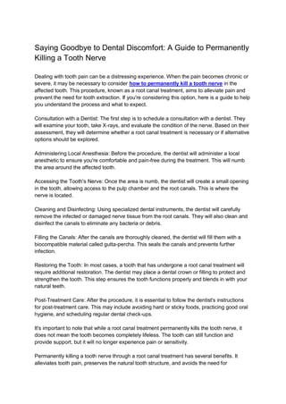 Saying Goodbye to Dental Discomfort: A Guide to Permanently
Killing a Tooth Nerve
Dealing with tooth pain can be a distressing experience. When the pain becomes chronic or
severe, it may be necessary to consider how to permanently kill a tooth nerve in the
affected tooth. This procedure, known as a root canal treatment, aims to alleviate pain and
prevent the need for tooth extraction. If you're considering this option, here is a guide to help
you understand the process and what to expect.
Consultation with a Dentist: The first step is to schedule a consultation with a dentist. They
will examine your tooth, take X-rays, and evaluate the condition of the nerve. Based on their
assessment, they will determine whether a root canal treatment is necessary or if alternative
options should be explored.
Administering Local Anesthesia: Before the procedure, the dentist will administer a local
anesthetic to ensure you're comfortable and pain-free during the treatment. This will numb
the area around the affected tooth.
Accessing the Tooth's Nerve: Once the area is numb, the dentist will create a small opening
in the tooth, allowing access to the pulp chamber and the root canals. This is where the
nerve is located.
Cleaning and Disinfecting: Using specialized dental instruments, the dentist will carefully
remove the infected or damaged nerve tissue from the root canals. They will also clean and
disinfect the canals to eliminate any bacteria or debris.
Filling the Canals: After the canals are thoroughly cleaned, the dentist will fill them with a
biocompatible material called gutta-percha. This seals the canals and prevents further
infection.
Restoring the Tooth: In most cases, a tooth that has undergone a root canal treatment will
require additional restoration. The dentist may place a dental crown or filling to protect and
strengthen the tooth. This step ensures the tooth functions properly and blends in with your
natural teeth.
Post-Treatment Care: After the procedure, it is essential to follow the dentist's instructions
for post-treatment care. This may include avoiding hard or sticky foods, practicing good oral
hygiene, and scheduling regular dental check-ups.
It's important to note that while a root canal treatment permanently kills the tooth nerve, it
does not mean the tooth becomes completely lifeless. The tooth can still function and
provide support, but it will no longer experience pain or sensitivity.
Permanently killing a tooth nerve through a root canal treatment has several benefits. It
alleviates tooth pain, preserves the natural tooth structure, and avoids the need for
 