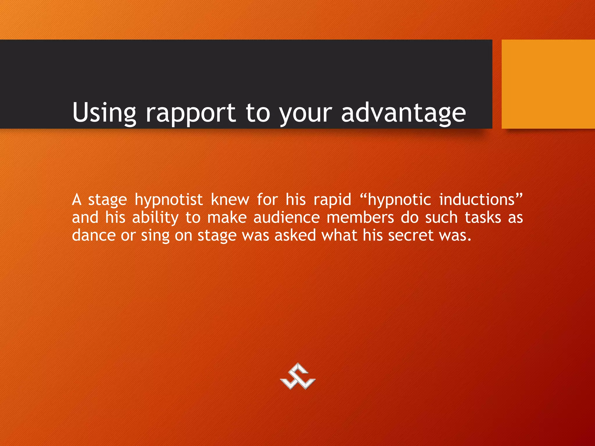 Using rapport to your advantage
A stage hypnotist knew for his rapid “hypnotic inductions”
and his ability to make audience members do such tasks as
dance or sing on stage was asked what his secret was.
 