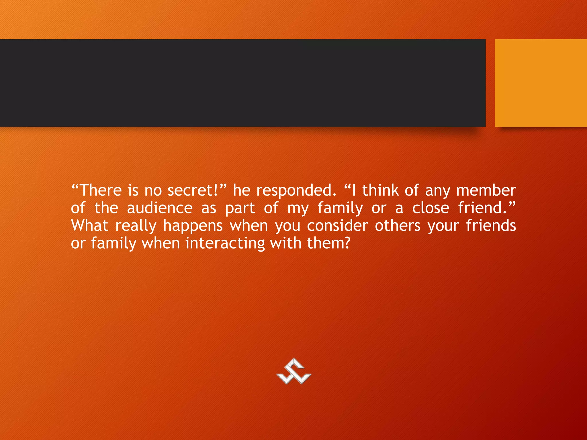 “There is no secret!” he responded. “I think of any member
of the audience as part of my family or a close friend.”
What really happens when you consider others your friends
or family when interacting with them?
 