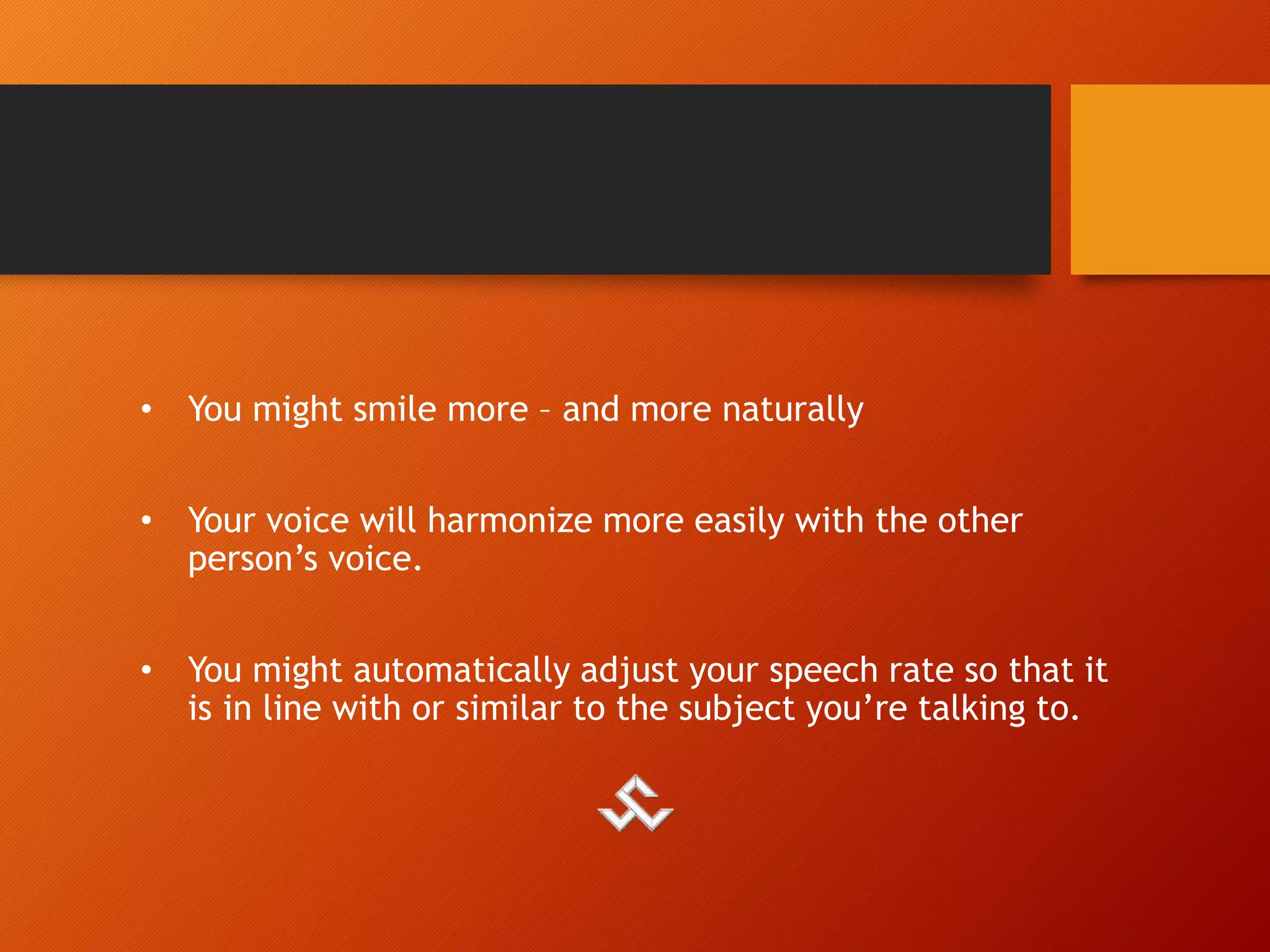 • You might smile more – and more naturally
• Your voice will harmonize more easily with the other
person’s voice.
• You might automatically adjust your speech rate so that it
is in line with or similar to the subject you’re talking to.
 