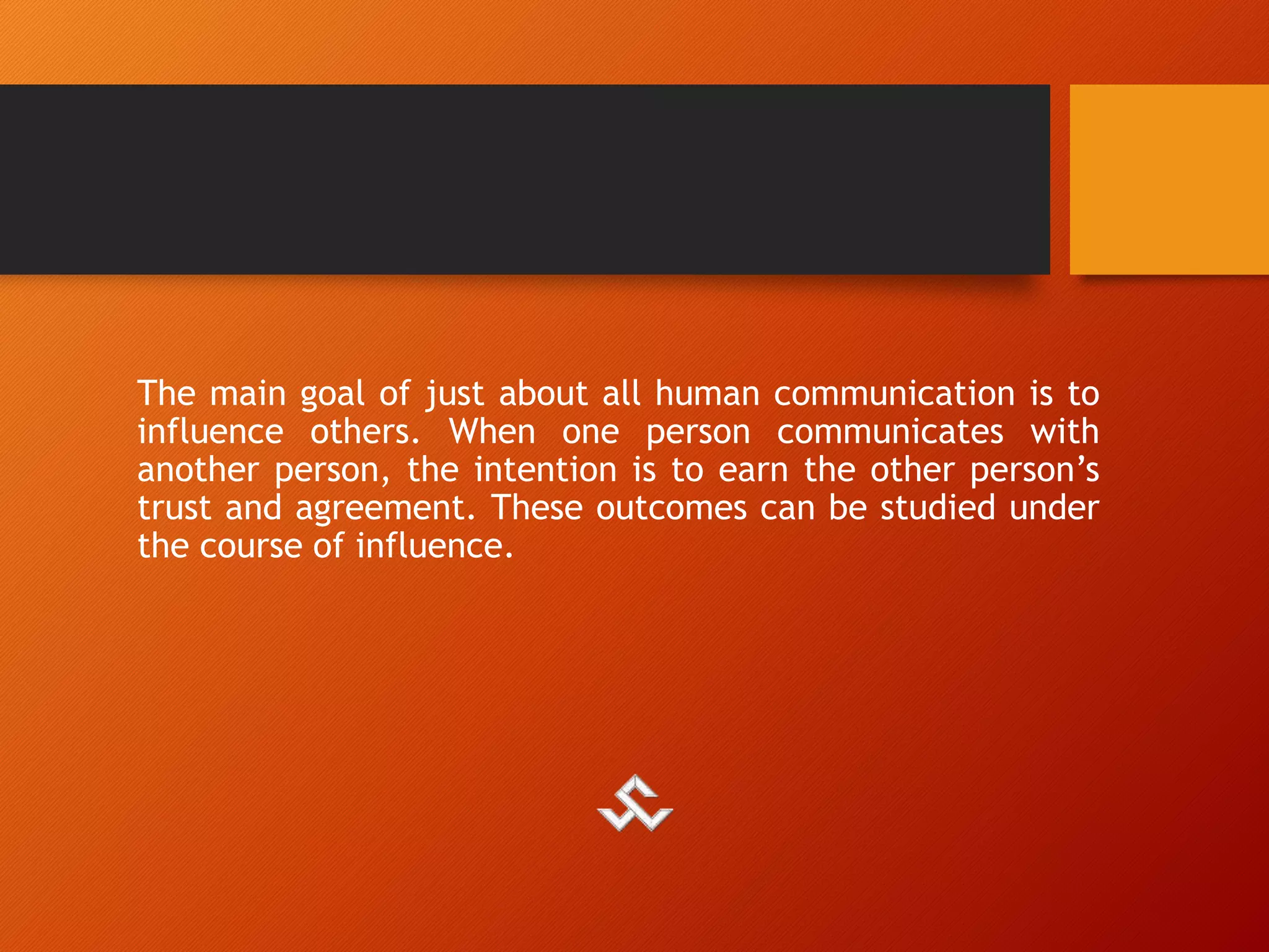 The main goal of just about all human communication is to
influence others. When one person communicates with
another person, the intention is to earn the other person’s
trust and agreement. These outcomes can be studied under
the course of influence.
 