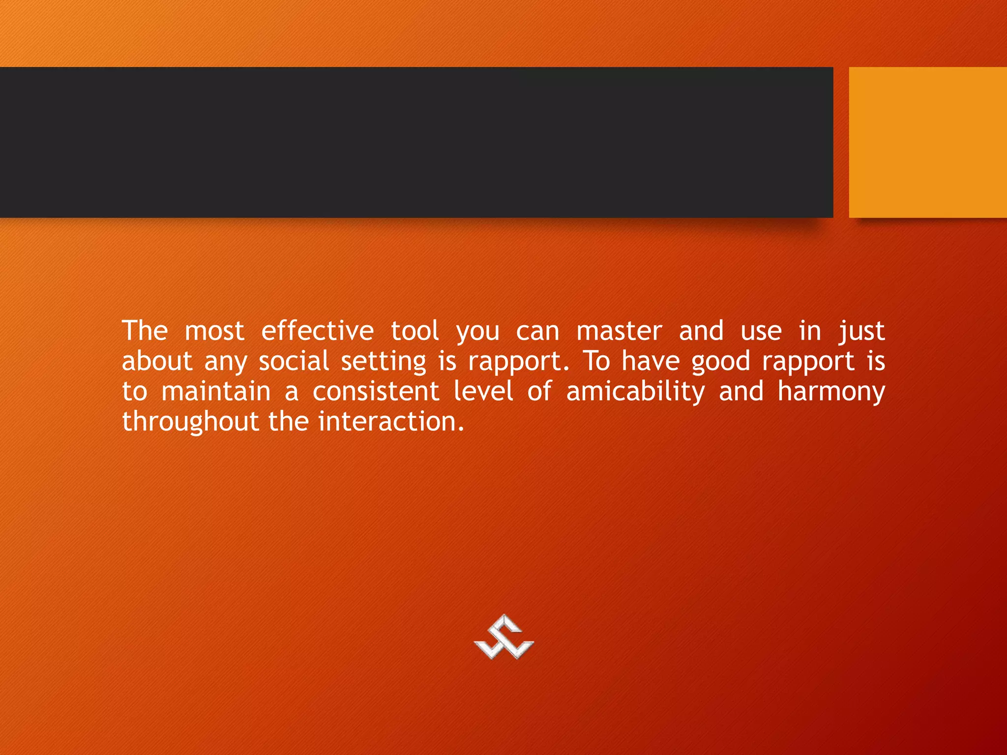 The most effective tool you can master and use in just
about any social setting is rapport. To have good rapport is
to maintain a consistent level of amicability and harmony
throughout the interaction.
 