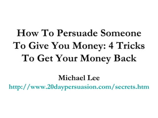 How To Persuade Someone To Give You Money: 4 Tricks To Get Your Money Back Michael Lee http://www.20daypersuasion.com/secrets.htm 