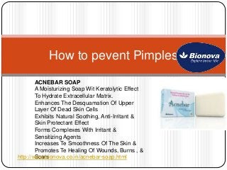 How to pevent Pimples
ACNEBAR SOAP
A Moisturizing Soap Wit Keratolytic Effect
To Hydrate Extracellular Matrix.
Enhances The Desquamation Of Upper
Layer Of Dead Skin Cells
Exhibits Natural Soothing, Anti-Irritant &
Skin Protectant Effect
Forms Complexes With Irritant &
Sensitizing Agents
Increases Te Smoothness Of The Skin &
Promotes Te Healing Of Wounds, Burns , &
Scarshttp://www.bionova.co.in/acnebar-soap.html
 
