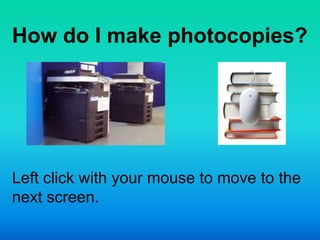 How do I make photocopies?




Left click with your mouse to move to the
next screen.
 