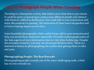 Traveling is a therapeutic activity that relaxes and calms down your senses.
It could be quite invigorating to come across different people and interact
with them at a different destination. You could add to your experiences and
enjoy the sceneries in passing. The memories of these travel escapades tend
to leave a lasting impact on our lives.
Some beautiful photographic clicks could always add to your memories and
help you revisit these memories repeatedly. We tend to photograph some of
the best aspects of every destination that we visit when holidaying. Despite
the awesome sceneries, you may not always get the best shots. There is a
distinctive beauty in photographing the natives and getting them to relax
and pose.
Photographing People: The Best Rewards
Photographing people is easily one of the most challenging tasks, which
has its own rewards too.
 