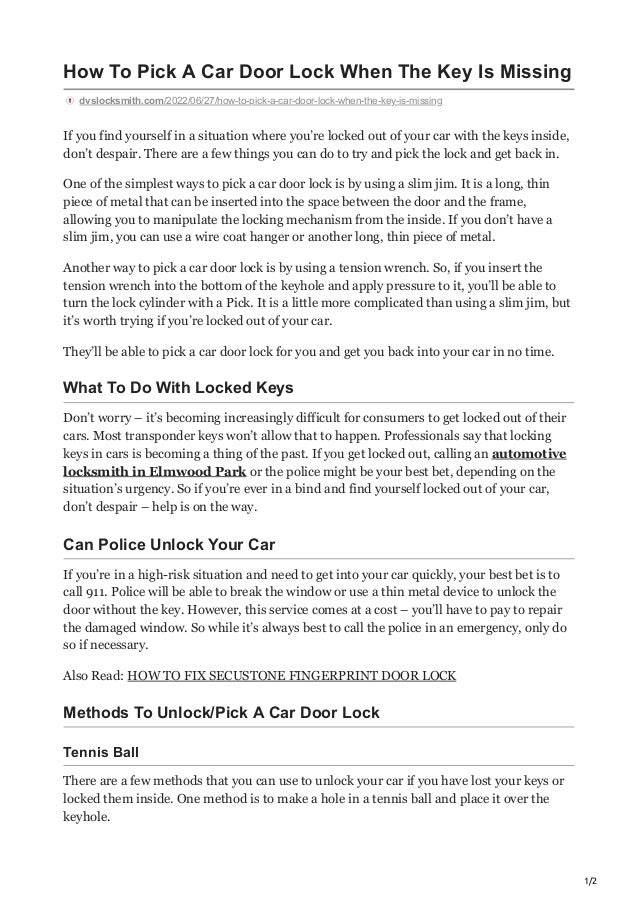 1/2
How To Pick A Car Door Lock When The Key Is Missing
dvslocksmith.com/2022/06/27/how-to-pick-a-car-door-lock-when-the-key-is-missing
If you find yourself in a situation where you’re locked out of your car with the keys inside,
don’t despair. There are a few things you can do to try and pick the lock and get back in.
One of the simplest ways to pick a car door lock is by using a slim jim. It is a long, thin
piece of metal that can be inserted into the space between the door and the frame,
allowing you to manipulate the locking mechanism from the inside. If you don’t have a
slim jim, you can use a wire coat hanger or another long, thin piece of metal.
Another way to pick a car door lock is by using a tension wrench. So, if you insert the
tension wrench into the bottom of the keyhole and apply pressure to it, you’ll be able to
turn the lock cylinder with a Pick. It is a little more complicated than using a slim jim, but
it’s worth trying if you’re locked out of your car.
They’ll be able to pick a car door lock for you and get you back into your car in no time.
What To Do With Locked Keys
Don’t worry – it’s becoming increasingly difficult for consumers to get locked out of their
cars. Most transponder keys won’t allow that to happen. Professionals say that locking
keys in cars is becoming a thing of the past. If you get locked out, calling an automotive
locksmith in Elmwood Park or the police might be your best bet, depending on the
situation’s urgency. So if you’re ever in a bind and find yourself locked out of your car,
don’t despair – help is on the way.
Can Police Unlock Your Car
If you’re in a high-risk situation and need to get into your car quickly, your best bet is to
call 911. Police will be able to break the window or use a thin metal device to unlock the
door without the key. However, this service comes at a cost – you’ll have to pay to repair
the damaged window. So while it’s always best to call the police in an emergency, only do
so if necessary.
Also Read: HOW TO FIX SECUSTONE FINGERPRINT DOOR LOCK
Methods To Unlock/Pick A Car Door Lock
Tennis Ball
There are a few methods that you can use to unlock your car if you have lost your keys or
locked them inside. One method is to make a hole in a tennis ball and place it over the
keyhole.
 