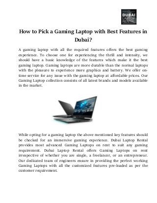 How to Pick a Gaming Laptop with Best Features in
Dubai?
A gaming laptop with all the required features offers the best gaming
experience. To choose one for experiencing the thrill and intensity, we
should have a basic knowledge of the features which make it the best
gaming laptop. Gaming laptops are more durable than the normal laptops
with the pleasure to experience more graphics and battery. We offer on-
time service for any issue with the gaming laptop at affordable prices. Our
Gaming Laptop collection consists of all latest brands and models available
in the market.
While opting for a gaming laptop the above mentioned key features should
be checked for an immersive gaming experience. Dubai Laptop Rental
provides most advanced Gaming Laptops on rent to suit any gaming
requirement. Dubai Laptop Rental offers Gaming Laptops on rent
irrespective of whether you are single, a freelancer, or an entrepreneur.
Our dedicated team of engineers ensure in providing the perfect working
Gaming Laptops with all the customized features pre-loaded as per the
customer requirement.
 