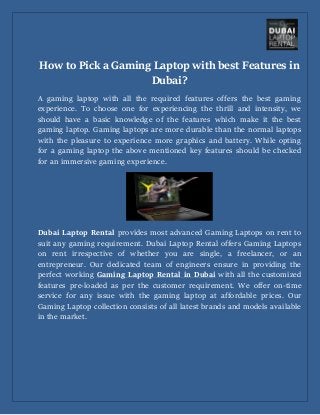 How to Pick a Gaming Laptop with best Features in
Dubai?
A gaming laptop with all the required features offers the best gaming
experience. To choose one for experiencing the thrill and intensity, we
should have a basic knowledge of the features which make it the best
gaming laptop. Gaming laptops are more durable than the normal laptops
with the pleasure to experience more graphics and battery. While opting
for a gaming laptop the above mentioned key features should be checked
for an immersive gaming experience.
Dubai Laptop Rental provides most advanced Gaming Laptops on rent to
suit any gaming requirement. Dubai Laptop Rental offers Gaming Laptops
on rent irrespective of whether you are single, a freelancer, or an
entrepreneur. Our dedicated team of engineers ensure in providing the
perfect working Gaming Laptop Rental in Dubai with all the customized
features pre-loaded as per the customer requirement. We offer on-time
service for any issue with the gaming laptop at affordable prices. Our
Gaming Laptop collection consists of all latest brands and models available
in the market.
 