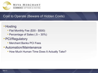 Cost to Operate (Beware of Hidden Costs)


 ? Hosting
    ? Flat Monthly Fee ($30 - $500)
    ? Percentage of Sales (.5 C 30%)
 ? PCI/Regulatory
    ? Merchant Banks PCI Fees
 ? Automation/Maintenance
    ? How Much Human Time Does It Actually Take?




ݺߣ 12
 