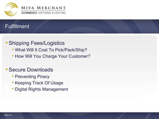 Fulfillment


 ? Shipping Fees/Logistics
           ? What Will It Cost To Pick/Pack/Ship?
           ? How Will You Charge Your Customer?

 ? Secure Downloads
           ? Preventing Piracy
           ? Keeping Track Of Usage
           ? Digital Rights Management



ݺߣ 15
 