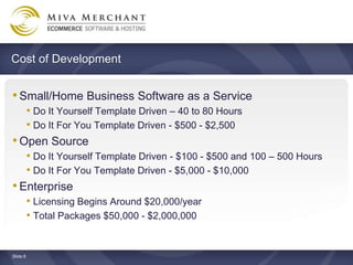 Cost of Development


? Small/Home Business Software as a Service
   ? Do It Yourself Template Driven C 40 to 80 Hours
   ? Do It For You Template Driven - $500 - $2,500
? Open Source
   ? Do It Yourself Template Driven - $100 - $500 and 100 C 500 Hours
   ? Do It For You Template Driven - $5,000 - $10,000
? Enterprise
   ? Licensing Begins Around $20,000/year
   ? Total Packages $50,000 - $2,000,000


ݺߣ 8
 