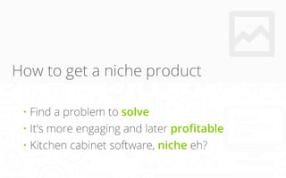 How to get a niche product
• Find a problem to solve
• It’s more engaging and later profitable
• Kitchen cabinet software,...