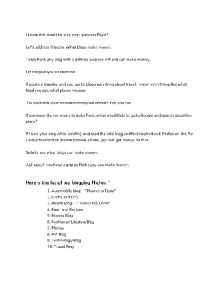 I know this would be your next question Right?
Let's address this one. What blogs make money.
To be frank any blog with a defined purpose will and can make money.
Let me give you an example.
If you're a traveler, and you use to blog everything about travel, I mean everything, like what
food you eat, what places you see.
Do you think you can make money out of that? Yes. you can.
If someone like me wants to go to Paris, what would I do to go to Google and search about the
place?
If I saw your blog while scrolling and read the total blog and feel inspired and if I click on the Ad
/ Advertisement or the link to book a hotel, you will get money for that.
So let's see what blogs can make money.
As I said, if you have a grip on Niche you can make money.
Here is the list of top blogging Niches "
1. Automobile blog "Thanks to Tesla"
2. Crafts and DYE
3. Health Blog "Thanks to COVID"
4. Food and Recipes
5. Fitness Blog
6. Fashion or Lifestyle Blog
7. Money
8. Pet Blog
9. Technology Blog
10. Travel Blog
 