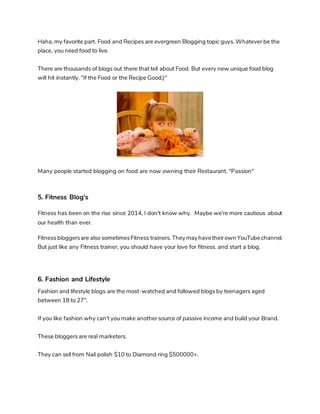 Haha, my favorite part. Food and Recipes are evergreen Blogging topic guys. Whatever be the
place, you need food to live.
There are thousands of blogs out there that tell about Food. But every new unique food blog
will hit instantly. "If the Food or the Recipe Good;)"
Many people started blogging on food are now owning their Restaurant. "Passion"
5. Fitness Blog's
Fitness has been on the rise since 2014, I don't know why. Maybe we're more cautious about
our health than ever.
Fitness bloggersare also sometimesFitness trainers. They may havetheirown YouTubechannel.
But just like any Fitness trainer, you should have your love for fitness. and start a blog.
6. Fashion and Lifestyle
Fashion and lifestyle blogs are the most-watched and followed blogs by teenagers aged
between 18 to 27".
If you like fashion why can't you make another source of passive income and build your Brand.
These bloggers are real marketers.
They can sell from Nail polish $10 to Diamond ring $500000+.
 