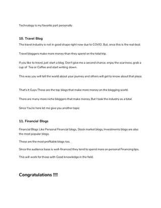 Technology is my favorite part personally.
10. Travel Blog
The travel industry is not in good shape right now due to COVID. But, once this is the real deal.
Travel bloggers make more money than they spend on the total trip.
If you like to travel, just start a blog. Don't give me a second chance. enjoy the scariness, grab a
cup of Tea or Coffee and start writing down.
This way you will tell the world about your journey and others will get to know about that place.
That's it Guys These are the top blogs that make more money on the blogging world.
There are many more niche bloggers that make money, But I took the industry as a total.
Since You're here let me give you another topic
11. Financial Blogs
Financial Blogs Like Personal Financial blogs, Stock market blogs, Investments blogs are also
the most popular blogs.
These are the most profitable blogs too.
Since the audience base is well-financed they tend to spend more on personal Financingtips.
This will work for those with Good knowledge in the field.
Congratulations !!!!
 