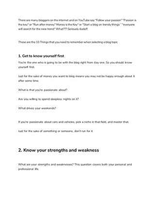 There are many bloggers on the internet and on YouTube say "Follow your passion" "Passion is
the key" or "Run after money" Money is the Key" or "Start a blog on trendy things ``''everyone
will search for the new trend" What??? Seriously dude!!!
These are the 10 Things that you need to remember when selecting a blog topic
1. Get to know yourself first
You're the one who is going to be with the blog right from day one. So you should know
yourself first.
Just for the sake of money you want to blog means you may not be happy enough about it
after some time.
What is that you're passionate about?
Are you willing to spend sleepless nights on it?
What drives your weekends?
If you're passionate about cars and vehicles, pick a niche in that field, and master that.
Just for the sake of something or someone, don't run for it.
2. Know your strengths and weakness
What are your strengths and weaknesses? This question covers both your personal and
professional life.
 